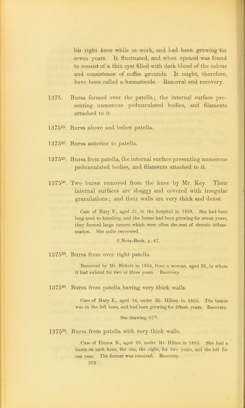 his right knee while at work, and had been growing for seven years. It fluctuated, and when opened was found to consist of a thin cyst filled with dark blood of the colour and consistence of coffee grounds. It might, therefore, have been called a hfematocele. Removal and recovery. 1375. Biirsa formed over the patella; the internal surface pre- senting numerous pedunculated bodies, and filaments attached to it. 1375^^. Bursa above and below patella. 137520. Bursa anterior to patella. 13752''. Bursa from patella, the internal surface presenting numerous pedunculated bodies, and filaments attached to it. 1375^. Two burs£e removed from the knee by Mr. Key. Their internal surfaces are shaggy and covered with irregular granulations; and their walls are very thick and dense. Case of Mary F., aged 37, in the hospital in 1828. She had been long used to kneeling, and the burste had been growing for seven, 3'ears, they formed large tumors which were often the seat of chronic inflam- mation. She quite recovered. 2 Note-Book, p. 47. 1375^^ Bursa from over right patella. Kemoved by Mr. Birkett in 1854, from a woman, aged 32, iu whom it had existed for two or three years. Recovery. 1375*^o_ Bursa from patella having very thick walls. Case of Mary E., aged 36, under Mr. Hilton in 1855. The tumor was on the left Imee, and had been growing for fifteen years. Recovery. See drawing 37'^. 1376''^^. Bursa from patella with very thick walls. Case of Emma B., aged 26, under Mr. Hilton in 1855. She had a bursa on each knee, the one, the right, for two years, and the left for one year. The former was removed. Recovery.