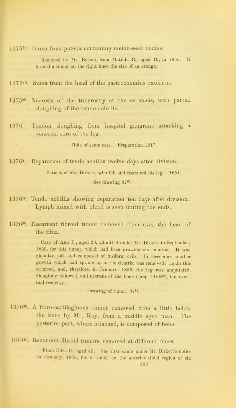 1375'- Bursa tioiu patellti coutainiug melon-seed bodies. Kemovecl by Mr. Birkett from Matilda R., aged 19, iu lt!6(j. It formed a tumor on the right knee the size of au orange. 1375^°. Bursa from the head of the gastrocnemius extern us. 1375**^ Necrosis of the tuberosity of the us calcis, witli partial sloughing of the tendo achillis. l;57G. Tcudon sloughing from hospital gangrene attacking a venereal sore of the leg. Tibia of same case. Preparation 1217. 1376^. Keparatiou of tendo achillis twelve days after division. Patient of Mr. Birkett, who feU and fractured his leg. 1864. See drawing 37''-. 1376^. Tendo achillis showing reparation ten days after division. Lymph mixed with blood is seen uniting the ends. 1376*\ Recurrent fibroid tumor removed from over the head of the tibia. Casp of Ann P., aged 20, admitted under Jlr. Birkett in September, 1865, for thLs tumor, which had been growing six months. It was globular, soft, and composed of fusiform cells. Iu December another growth which had sprung up in the cicatrix was removed; again this occurred, and, therefore, in Januarj', 1866, the leg was amputated. Sloughmg followed, and necrosis of the bone (prep. IIGO^), but even- tual recovery. Drawing of tumor, 37'. 1376^0. A fibro-cai-tilaginous tumor removed from a little below the knee by Mr. Key, Irom a middle aged man. The posterior part, where attached, is composed of bone. 137«i5. Recurrent fibroid tumors, removed at different times. From Eliza C, aged 43. She first came mulcr Mr. Bn-kett's notice in •Tanuaiy, 1853, for a tumor on the anterior tibial region of six