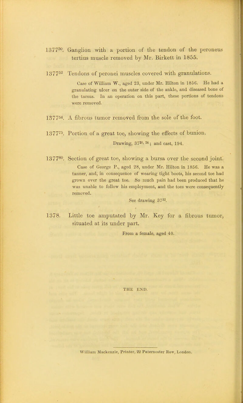 1377^. Ganglion with a portion of the tendon of the peroneus tertius muscle removed by Mr. Birkett in 1855. 1377^^ Tendons of perouei muscles covered vnth granulations. Case of William W., aged 23, under Mr. Hilton in 1856. He had a granulating ulcer on the outer side of the ankle, and diseased bone of the tarsus. In an operation on this part, these portions of tendons were removed. 1377^'*. A fibrous tumor removed from the sole of the foot, 1377'^°. Portion of a great toe, showing the effects of bunion. Drawing, 37^' ^; and cast, 194. 137780_ Section of great toe, showing a bursa over the second joint. Case of George P., aged 28, under Mr. Hilton in 1856. He was a tanner, and, in consequence of wearing tight boots, his second toe had grown over the great toe. So much pain had been produced that he was unable to follow his employment, and the toes were consequently removed. See drawing 37^2. 1378. Little toe amputated by Mr. Key for a fibrous tumor, situated at its under part. From a female, aged 40. THE END. William Miickeiizic, Printer, 22 Patemoster Row, London.