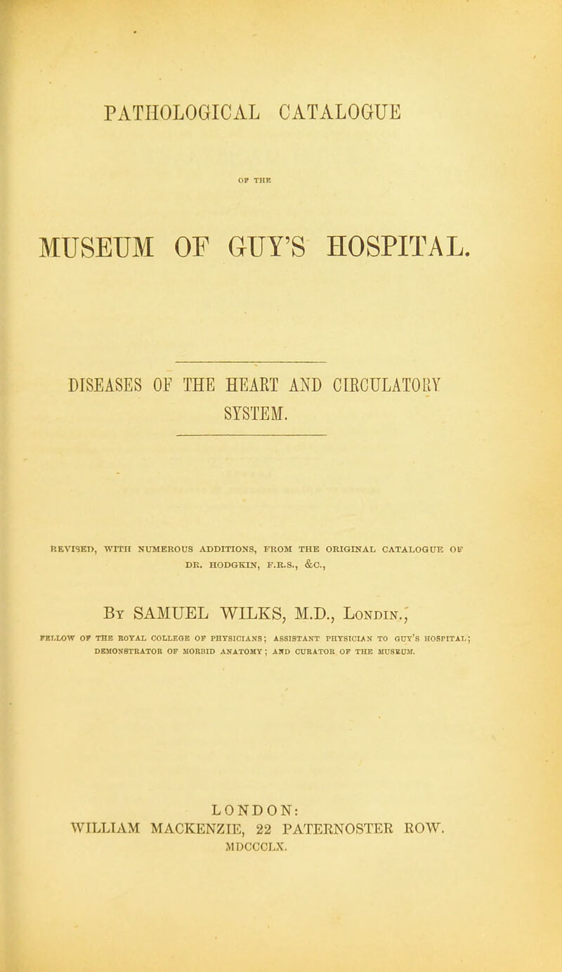 PATHOLOGICAL CATALOGUE OF THE MUSEUM OF GUT'S HOSPITAL. DISEASES OF THE HEART AND CIECULATORY SYSTEM. HEVI9ED, WITH NUMEROUS ^VDDITIONS, FROM THE ORIGINAL CATALOGUE Olf DK. HODQKIN, F.R.S., &C., By SAMUEL WILKS, M.D., Londin.; FELLOW OF THE ROYAL COLLEGE OF PnYSICIANS; ASSISTANT PHYSIOLAN TO OOT'S HOSPITAL; DEMONSTBATOR OF MORBID ANATOMY ; AND CURATOR OF THE MUSIiaM. LONDON: WILLIAM MACKENZIE, 22 PATERNOSTER ROW. MDCCCLX.