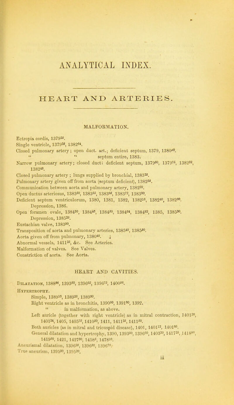 ANALYTICAL INDEX. HEART AND ARTERIES. MALFORMATION. Ectropia cordis, 13792*. Single ventricle, 13792«, 1382. Closed pulmonary artery; open duct, art.; deficient septum, 1379, 1380''''.   septum entire, 1383. Narrow pulmonary artery; closed duct; deficient septum, 1379*, 1379'*, 1382^2, 1382«. Closed pulmonary artery ; lungs supplied by bronchial, 13832*. Pulmonary artery given off from aorta (septum deficient), 13823*. Communication between aorta and pulmonary artery, 138220. Open ductus arteriosus, 1383*, 1383**, 13838* 138372, 138380. Deficient septum ventriculorum, 1380, 1381, 1382, 13821'', 1382«>, 1382*. Depression, 1386. Open foramen ovale, 138430, 1384«, 1384*, 138461, 138482, 1385, 1385W. Depression, 13852*. Eustachian valve, 138300. Transposition of aorta and pulmonary arteries, 1385*0, 1385*. Aorta given off from pulmonary, 1380''0. j Abnormal vessels, 14112*, gge Arteries. Malformation of valves. See Valves. Constriction of aorta. See Aorta. HEART AND CAVITIES. Dilatation, 1388»«, 1393*, 13960*, 1396'*, UOO*. Hypertrophy. Simple, 13891, 13892*, issgso. Right ventricle as in bronchitis, 1390*o, 13918, 1392.  in malformation, as above. Left auricle (together with right ventricle) as in mitral contraction, MOI-'O, 14012*, 1405, 1405, 1410*0, 1411, 14112*, 1411*. Both auricles (as in mitral and tricuspid disease), 1401, 140112, 140I8*. General dilatation and hypertrophy, 1300, 1393*, 13960,140320, MH?*, 14188, 1419*0, 1421, 14273, x^^^r,^ 14781. Aneurismal dilatation, 13062*, 1396*, 1396. 'I'nip aneurism, 13953, 13062.