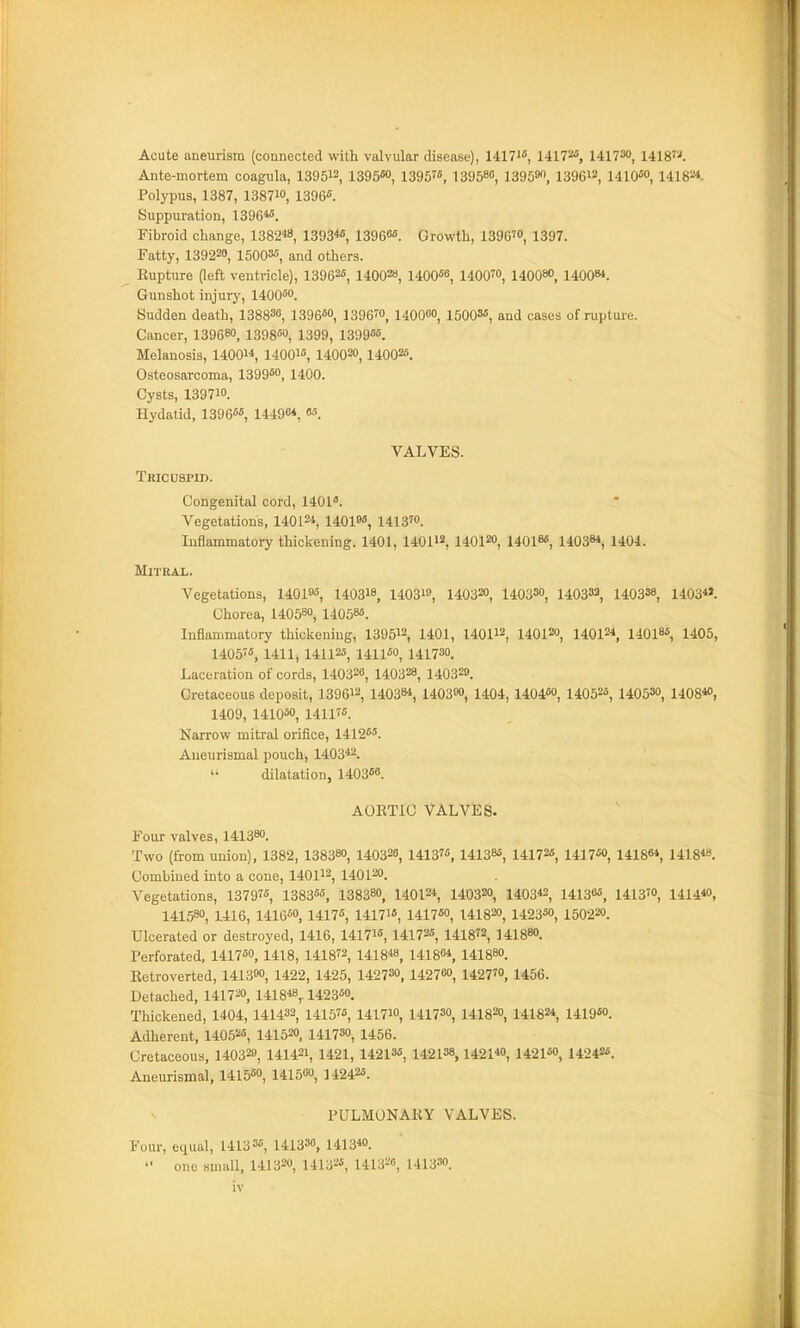 Acute aneurism (connected with valvular disease), 14171, nn^^ 141730, 1418W. Ante-mortem coagula, 139512, 1395M, 13957«, 139588 1395W), 139612, UIO*, 141824. Polypus, 1387, 138710, 1396. Suppuration, 1396*^. Fibroid change, 1382«, 1393«, 13960«. Growth, 1396'0, 1397. Fatty, 139220, 15003«, and others. Rupture (left ventricle), 13962«, 140028, 1400«8, 1400™, 140080, 1400«. Gunshot injury, 1400*0. Sudden death, 138830, 1396«o, 1396™, 140000, 1500M, and cases of rupture. Cancer, 1396«o, 1398» 1399, 1399««. Melanosis, 14001* uoqib^ 1400=0, 14002*. Osteosarcoma, 1399«o, 1400. Cysts, 139710. Hydatid, 1396««, 14490*, «5. VALVES. Tricuspid. Congenital cord, 1401. Vegetations, 14012*, 1401»«, 1413™. Inflammatory thickening. 1401, 14011*, 140120, 1401»«, 14038*, 1404. MlTRAX. Vegetations, 14019*, 140318, 1403io, 140320, 1403S0, 140332, 140338, i403*». Chorea, 140580, 14058*. Inflammatory thickening, 139512, 1401, 140112 140120, 14012*, 14018*, 1405, 1405?*, 1411, 141125, 141150, 141730. Laceration of cords, 140320, 140328, 140329. OretaceouB deposit, 139612, 14038*, 140300, 1404, 1404*o, 14052*, 14053°, i408*o, 1409, 1410*0, 14117*. Narrow mitral orifice, 1412**. Aueurismal pouch, 1403*2. '• dilatation, 1403*8. AORTIC VALVES. Four valves, 141380. Two (iiom union), 1382, 138380, 1403=8, 1413, 14138*, 1417a!, 1417*0, 14188*, 1418*8. Combined into a cone, 140112, 140120. Vegetations, 1379'*, 1383*5, 138380, 14012* 140320, 1403*2, 14138*, 1413™, 1414*0, 141580, 1416, 1416*0, 1417*, 14171*, 1417*0, 141820, 1423*o, 1502=0. Ulcerated or destroyed, 1416, 14171*, 14172s, 1418^2, 141880. Perforated, 1417*0, 1418, 141872, 1418*8, 14186*, 141880. Retroverted, 1413«o, 1422, 1425, 142730, 142760, 1427™, 1456. Detached, 1417=0, 1418*8,. 1423*0. Thickened, 1404, 141432, 1415, 1417™, 141730, 1418=0, 1418=*, 1419«o. Adherent, 1405=*, 1415=o, 141730, 1456. Cretaceous, 1403=o, 1414=1, 1421, 14213*, 142138,142140, i42i«o, 14242*. Aneurismal, 1415*o, 141500, 1424=*. PULMONARY VALVES. Four, equal, 14133*, 141338, 141340. one small, 1413=0, 1413=*, 1413=0, 1413.10.