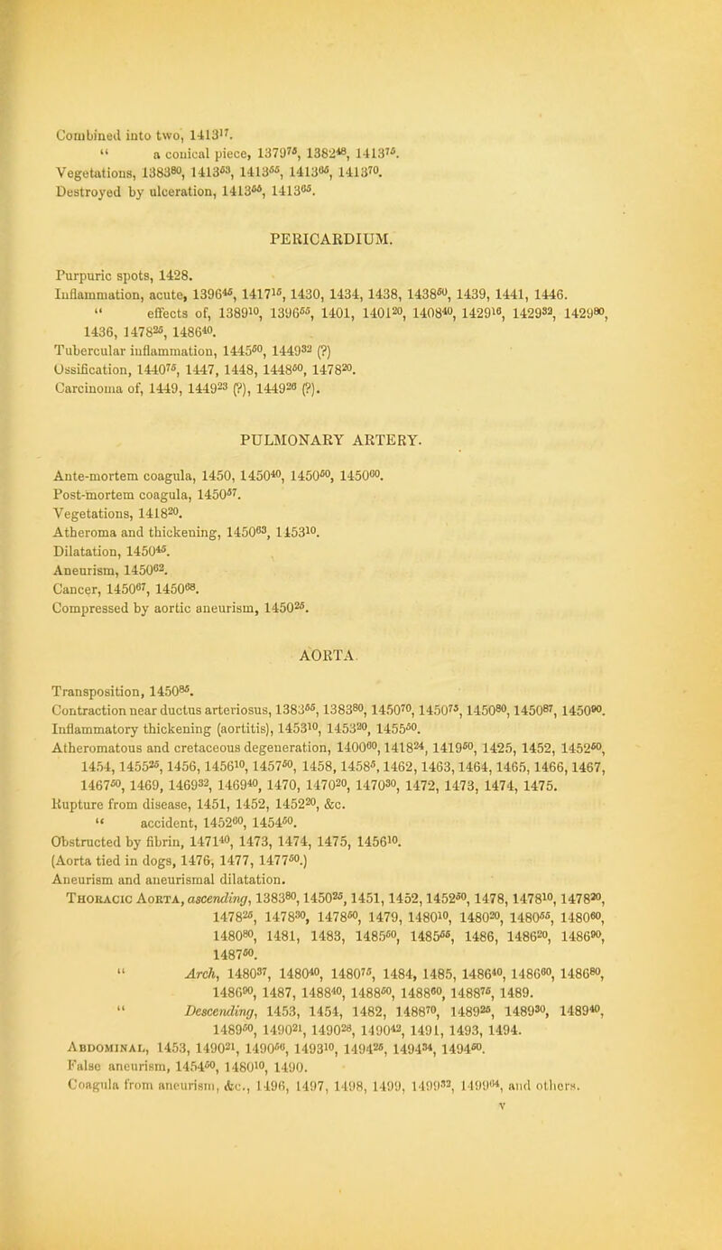 Combined into two, 1413.  a conical piece, 1379, 1382«, UlS'. Vegetations, 138380, 1413^3, 1413«'', 1413»«, 1413ro. Destroyed by ulceration, 1413, 14130«. PERICARDIUM. Purpuric spots, 1428. Inflammation, acute, 1396« 1417i«, 1430, 1434, 1438, 1438«, 1439, 1441, 1446.  eCfects of, 1389io, 1396«'', 1401, 140120, 1408^«, 142918, 149982, 142980, 1436, 147825, 1486*0. Tubercular iuflammation, 1445«o, 144932 (?) Ossification, 14407« 1447, 1448, 1448«o, 147820. Carcinoma of, 1449, 144923 (?), 144920 (?). PULMONARY ARTERY. Ante-mortem coagula, 1450, 1450« 1450W 145000. Post-mortem coagula, 1450*'. Vegetations, 141820. Atheroma and thickening, 145003, 145310. Dilatation, 1450«. Aneurism, 145002. Cancer, 145007, 1450O8. Compressed by aortic aneurism, 14502*. AORTA. Transposition, 1450^*. Contraction near ductus arteriosus, 1383««, 138380, 1450™, 1450, 145080,14508?, 1450eo. Inflammatory thickening (aortitis), 145310, 145320, 1455*0. Atheromatous and cretaceous degeneration, 140000,14182*, 1419*0, 1425, 1452, 1452*0, 14.54,14552*, 1456,145610,1457*0, 1458,1458*, 1462,1463,1464,1465, 1466,1467, 1467*0, 1469, 146932, 1469«', 1470, 147020, 147030, 1472, 1473, 1474, 1475. Rupture from disease, 1451, 1452, 145220, &c.  accident, 145200, 145450. Obstructed by fibrin, 1471*0, 1473, 1474, 1475, 145610. (Aorta tied in dogs, 1476, 1477, 1477*0.) Aneurism and aneurismal dilatation. Thoracic Kovlta., ascending, 138380,145025,1451,1452, i452*o, 1478,1478io, 1478» 14782*, 147830, 1478*0, 1479, 148OIO, 148020, 1480**, 1480«>, 148080, 1481, 1483, 148,5*0, 14855*, 1486, 148620, 1486«>, 1487*0.  Arch, 148037, 1480« 1480'*, 1484, 1485, 1486, 148680, 148680, 148600, 1487, 1488, 1488*0, 1488«o, 1488, 1489.  Descending, 1453, 1454, 1482, 1488™, 14892*, 148930, 1489*0, 1489*0, 149021, 14902«, 1490*2, 1491, 1493, 1494. Abdominal, 1453, 149021, 1490*«, 1493io, 14942*, 14943*, 149450. False aneurism, 1454*0, 148010, 1490. Coaguiii from ancurisiii, Ac, 1196, 1497, 1498, 1499, 149932, MoyM, ,i,„i oilicrs.