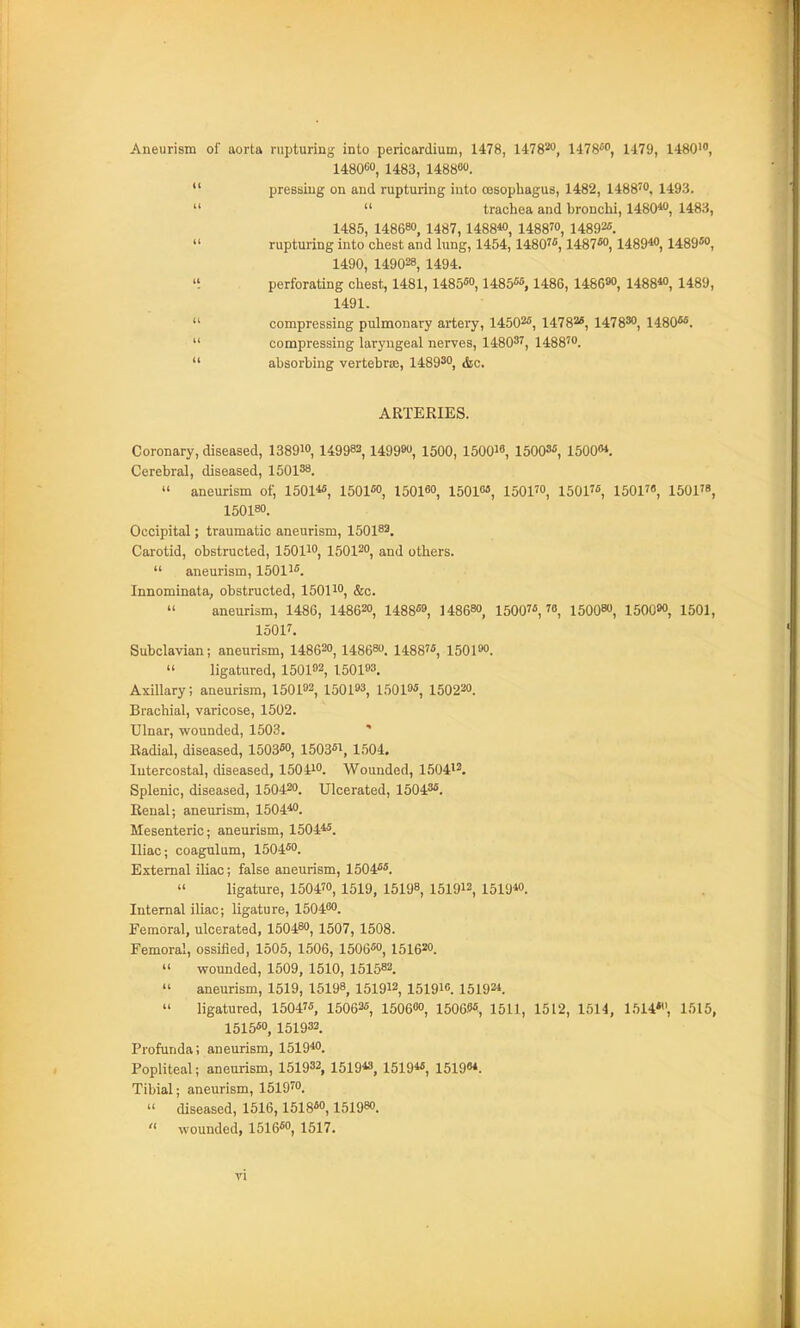 Aneurism of aorta rupturing into pericardium, 1478, 147820, 1478'', 1479, 1480, 1480CO, 1483, 148800.  pressing on and rupturing into oesophagus, 1482, 1488'0, 1493.   trachea and bronchi, 1480«', 1483, 1485, 148680, 1487,1488«, 1488™, 14892«.  rupturing into chest and lung, 1454,1480, 1487W 1489«, 1489«<', 1490, 149028, 1494. perforating chest, 1481, 1485«o, 1485««, 1486, 148680, 1488«, 1489, 1491.  compressing pulmonary artery, 14502«, 14782*, 147830, ugO.  compressing laryngeal nerves, 14803', 1488™.  absorbing vertebric, 1489^0, (Sec. ARTERIES. Coronary, diseased, 138910, 149983,149990, 1500, 150018, 15003^, 1500**. Cerebral, diseased, 150138.  aneurism of, 1501«, 1501«o, 1501^0, 15010», loOl'o, 1501'«, 1501, 1501'8, 150180. Occipital; traumatic aneurism, 150183. Carotid, obstructed, 150110, 150120, and others.  aneurism, 15011*. Innominftta, obstructed, 150110,  aneurism, 1486, 148620, 1488«9 148680, 1500,, 150080, 150090, 1501, 15017. Subclavian; aneurism, 1486=0, 148680. 1488, 1501»o.  ligatured, 150102, 150193. Axillary; aneurism, 150102, 150193, 15010«, 150230. Brachial, varicose, 1502. Ulnar, wounded, 1503. ' Kadial, diseased, 1503«o, 1503*1, 1504, Intercostal, diseased, 1504io. Wounded, 150412. Splenic, diseased, 1504=0. Ulcerated, 15043*. Renal; aneurism, 1504^0. Mesenteric; aneurism, 1504**. Iliac; coagulum, 1504*o. External iliac; false aneurism, 1504**.  ligature, 1504^0, 1519, 15198, 151912, 1519«. Internal iliac; ligature, 1504**. Femoral, ulcerated, 150480, 1507, 1508. Femoral, ossified, 1505, 1506, 1506*o, 1516=0.  wounded, 1509, 1510, 151582.  aneurism, 1519, 15198, 1519, 1519io. 1519=^.  ligatured, 1504, 15063*, i506«o, 15069*, 1511, 1512, 1514, 1514*, 1515, 1515*0, 151933. Profunda; aneurism, 1519*0. Popliteal; aneurism, 15 1 932, 151943, 15194s, 151984. Tibial; aneurism, 1519™.  diseased, 1516,1518«o, 151980.  wounded, 1516«o, 1517.