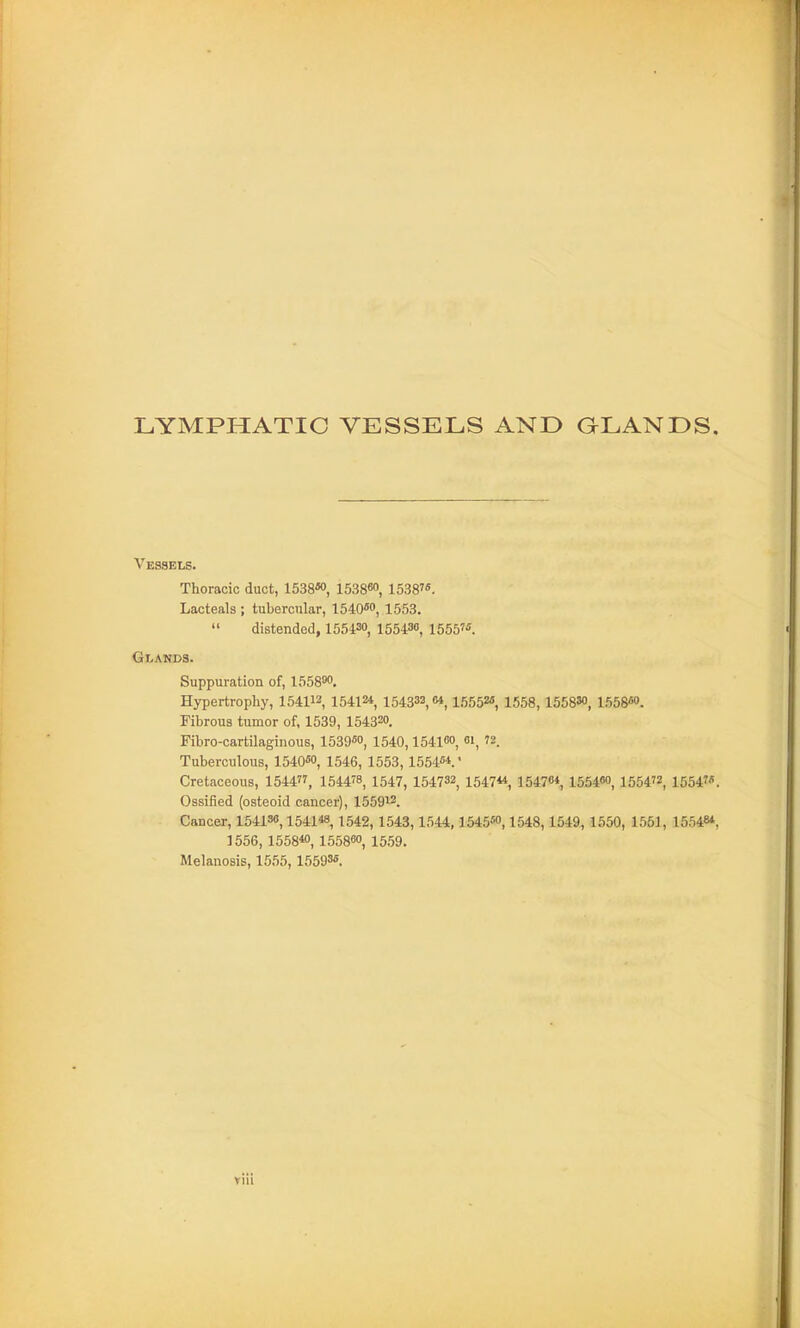 LYMPHATIC VESSELS AND QLANDS, Vessels. Thoracic duct, 1538«>, 1538«o, 1538. Lacteals ; tubercular, 1540''o, 1553. » distended, 155430, 155430, 155575 Glands. Suppuration of, 1558''<', Hypertrophy, 154112 15412*, 154332,64,1555M 1553,1558M, 1558«9. Fibrous tumor of, 1539, 154320. Fibro-cartilaginous, 1539«o, 1540,154100, 01, 72. Tuberculous, 1540«o, 1546, 1553,1554«*.' Cretaceous, 1544, 1544^8, 1547, 154732, 154744, 154764^ 15546O, 1554, 1554. Ossified (osteoid cancer), 155912. Cancer, 154138,154148, 1542, 1543,1544,1545«', 1548,1549,1550, 1551, 15548*, 1556, 1558*0, 155880, 1559. Melanosis, 1555, 15593«.