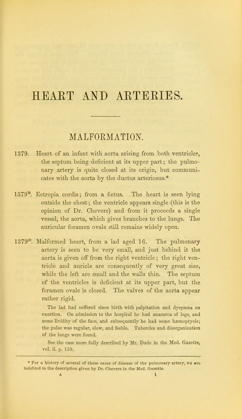 HEAET AND AETERIES. MALFORMATION. 1379. Heart of an infant with aorta arising from both ventricle?, the septum being deficient at its upper part; the pulmo- nary artery is quite closed at its origin, but communi- cates with the aorta by the ductus arteriosus.* 1379''. Ectropia cordis; from a foetus. The heart is seen lying outside the chest; the ventricle appears single (this is the opinion of Dr. Chevers) and from it proceeds a single vessel, the aorta, which gives branches to the lungs. The auricular foramen ovale still remains widely open. 1379°°. Malformed heart, from a lad aged 16. The pulmonary artery is seen to be very smaU, and just behind it the aorta is given off from the right ventricle; the right ven- tricle and auricle are consequently of very great size, while the left are small and the walls thin. The septum of the ventricles is deficient at its upper part, but the foramen ovale is closed. The valves of the aorta appear rather rigid. The lad had suffered since birth with palpitation and dyspncea on exertion. On admission to the hospital he had anasarca of legs, and some lividity of the face, and subsequently he had some hicmoptysis; the pulse was regular, slow, and feeble. Tubercles and disorganization of the limgs were found. See the case more fully described by Mr. Dade in the Med. Gazette, vol. ii. p. 159. • For a history of several of theao cases of disenae of the pulmonary artery, wo ire indebted to the description gtlven by Dr. Chevers in the Med. Gajiette.
