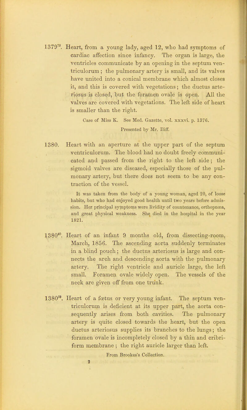 1379. Heart, from a young lady, aged 12, who had symptoms of cardiac affection since infancy. The organ is large, the A'-entricles communicate by an opening in the septum ven- triculorum; the pulmonary artery is small, and its valves have united into a conical membrane which almost closes it, and this is covered with vegetations; the ductus arte- riosus is closed, but the foramen ovale is open. All the valves are covered with vegetations. The left side of heart is smaller than the right. Case of Miss K. See Med. Gazette, vol. xxxvi. p. 1376. Presented by Mr. IlifF. 1380. Heart with an aperture at the upper part of the septum ventriculorum. The blood had no doubt freely communi- cated and passed from the right to the left side; the sigmoid valves are diseased, especially those of the pul- monary artery, but there does not seem to be any con- traction of the vessel. It was taken from the body of a young woman, aged 20, of loose habits, but who had enjoyed good health until two years before admis- sion. Her principal symptoms were lividity of coimtenance, orthopnoea, and great physical weakness. She died in the hospital in the year 1821. 1380*°. Heart of an infant 9 months old, from dissecting-room, March, 1856. The ascending aorta suddenly terminates in a blind pouch; the ductus arteriosus is large and con- nects the arch and descending aorta with the pulmonary artery. The right ventricle and auricle large, the left small. Foramen ovale widely open. The vessels of the neck are given off from one trunk. 1380^°. Heart of a foetus or very young infant. The septum ven- triculorum is deficient at its upper part, the aorta con- sequently arises from both cavities. The ptdmonary artery is quite closed towards the heart, but the open ductus arteriosus supplies its branches to the lungs; the foramen ovale is incompletely closed by a thin and cribri- form membrane ; the right auricle larger than left. From Brookes's Collection.