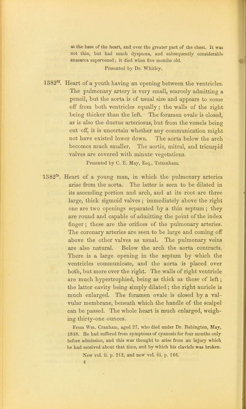 at the base of the heart, and over the greater part of the chest. It was not thin, but had much dyspnoea, and subsequently considerable anasarca supervened; it died when five months old. ^ Presented by Dr. Whitley. 1382''. Heart of a youth having an opening between the ventricles. The pulmonary artery is very small, scarcely admitting a pencil, but the aorta is of usual size and appears to come olF from both ventricles equally ; the walls of the right being thicker than the left. The foramen ovale is closed, as is also the ductus arteriosus, but from the vessels being cut off, it is uncertain whether any communication might not have existed lower down. The aorta below the arch becomes much smaller. The aortic, mitral, and tricuspid valves are covered with minute vegetations. Presented by C. E. May, Esq., Tottenham. 1382'*. Heart of a young man, in which the pulmonary arteries arise from the aorta. The latter is seen to be dilated in its ascending portion and arch, and at its root are three large, thick sigmoid valves ; immediately above the right one are two openings separated by a thin septum ; they are round and capable of admitting the point of the index finger; these are the orifices of the pulmonary arteries. The coronary arteries are seen to be large and coming off above the other valves as usual. The ptdmonary veins are also natural. Below the arch the aorta contracts. There is a large opening in the septum by which the ventricles communicate, and the aorta is placed over both, but more over the right. The waUs of right ventricle are much hypertrophied, being as thick as those of left; the latter cavity being simply dilated; the right auricle is much enlarged. The foramen ovale is closed by a val- vular membrane, beneath which the handle of the scalpel can be passed. The whole heart is much enlarged, weigh- ing thirty-one ounces. From Wm. Cranham, aged 27, who died imder Dr. Babington, May, 1848. He had suffered from symptoms of cyanosis for four months only before admission, and this was thought to arise from an injury which he had received about that time, and by which his clavicle was broken.