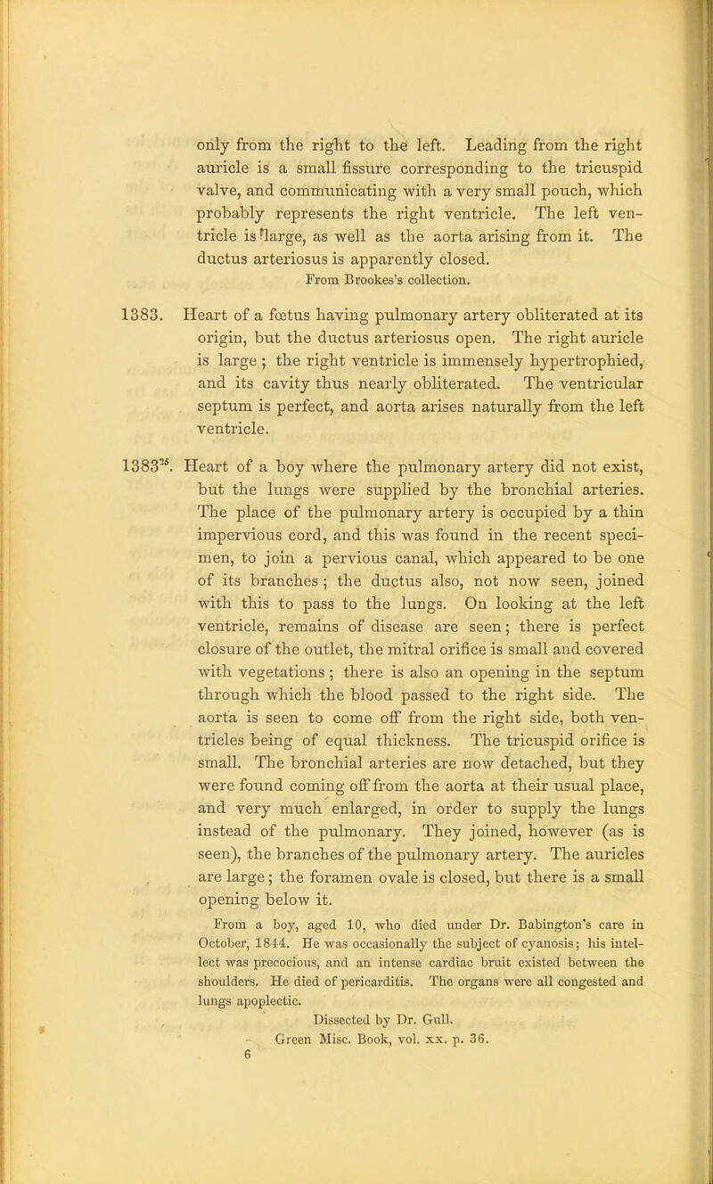 only from the right to the left. Leading from the right auricle is a small jSssure corresponding to the tricuspid valve, and communicating with a very small pouch, which probably represents the right ventricle. The left ven- tricle is tlarge, as well as the aorta arising from it. The ductus arteriosus is apparently closed. From Brookes's collection. 1383. Heart of a foetus having pulmonary artery obliterated at its origin, but the ductus arteriosus open. The right auricle is large ; the right ventricle is immensely hypertrophied, and its cavity thus nearly obliterated. The ventricular septum is perfect, and aorta arises naturally from the left ventricle. 1383'*. Heart of a boy where the pulmonary artery did not exist, but the lungs were supplied by the bronchial arteries. The place of the pulmonary artery is occupied by a thin impervious cord, and this was found in the recent speci- men, to join a pervious canal, which appeared to be one of its branches ; the ductus also, not now seen, joined with this to pass to the lungs. On looking at the left ventricle, remains of disease are seen; there is perfect closure of the outlet, the mitral orifice is small and covered with vegetations ; there is also an opening in the septum through which the blood passed to the right side. The aorta is seen to come off from the right side, both ven- tricles being of equal thickness. The tricuspid orifice is small. The bronchial arteries are now detached, but they were found coming ofi'from the aorta at their usual place, and very much enlarged, in order to supply the lungs instead of the pulmonary. They joined, however (as is seen), the branches of the pulmonary artery. The auricles are large; the foramen ovale is closed, but there is a small opening below it. From a boy, aged 10, who died under Dr. Babington's care in October, 1844. He was occasionally the subject of cyanosis; his intel- lect was precocious, and an intense cardiac bruit existed between the shoulders. He died of pericarditis. The organs were all congested and lungs apoplectic. Dissected by Dr. Gull. Green Misc. Book, vol. xx. p, 36.