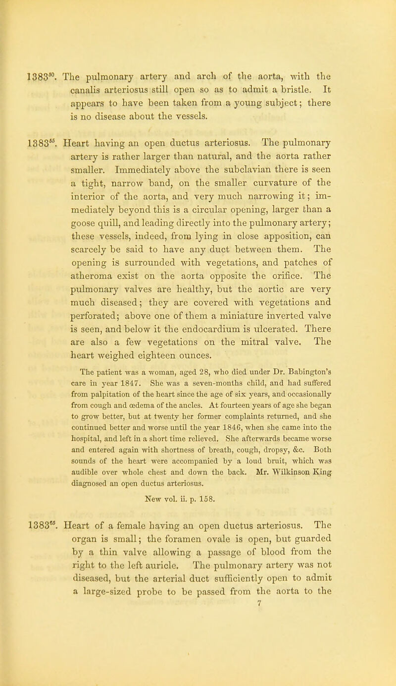 1383*°. The pulmonary artery and arch of the aorta, with the canalis arteriosus still open so as to admit a bristle. It appears to have been taken from a young subject; there is no disease about the vessels. 1383. Heart having an open ductus arteriosus. The pulmonary artery is rather larger than natiu'al, and the aorta rather smaller. Immediately above the subclavian there is seen a tight, narrow band, on the smaller curvature of the interior of the aorta, and very much narrowing it; im- mediately beyond this is a circular opening, larger than a goose quill, and leading directly into the pulmonary artery; these vessels, indeed, from lying in close apposition, can scarcely be said to have any duct between them. The opening is surrounded with vegetations, and patches of atheroma exist on the aorta opposite the orifice. The pulmonary valves are healthy, hut the aortic are very much diseased; they are covered with vegetations and perforated; above one of them a miniature inverted valve is seen, and below it the endocardium is ulcerated. There are also a few vegetations on the mitral valve. The heart weighed eighteen ounces. The patient was a woman, aged 28, wlio died under Dr. Babington's care in year 1847. She was a seven-months child, and had suffered from palpitation of the heart since the age of six years, and occasionally from cough and oedema of the ancles. At fourteen years of age she began to grow better, but at twenty her former complaints returned, and she continued better and worse untU the year 1846, when she came into the hospital, and left in a short time relieved. She afterwards became worse and entered again with shortness of breath, cough, dropsy, &c. Both sounds of the heart were accompanied by a loud bruit, which was audible over whole chest and down the back. Mr. Wilkinson King diagnosed an open ductus arteriosus. New vol. ii. p. 158. 1383°°. Heart of a female having an open ductus arteriosus. The organ is small; the foramen ovale is open, but guarded by a thin valve allowing a passage of blood from the right to the left auricle. The pulmonary artery was not diseased, but the arterial duct sufHciently open to admit a large-sized probe to be passed from the aorta to the