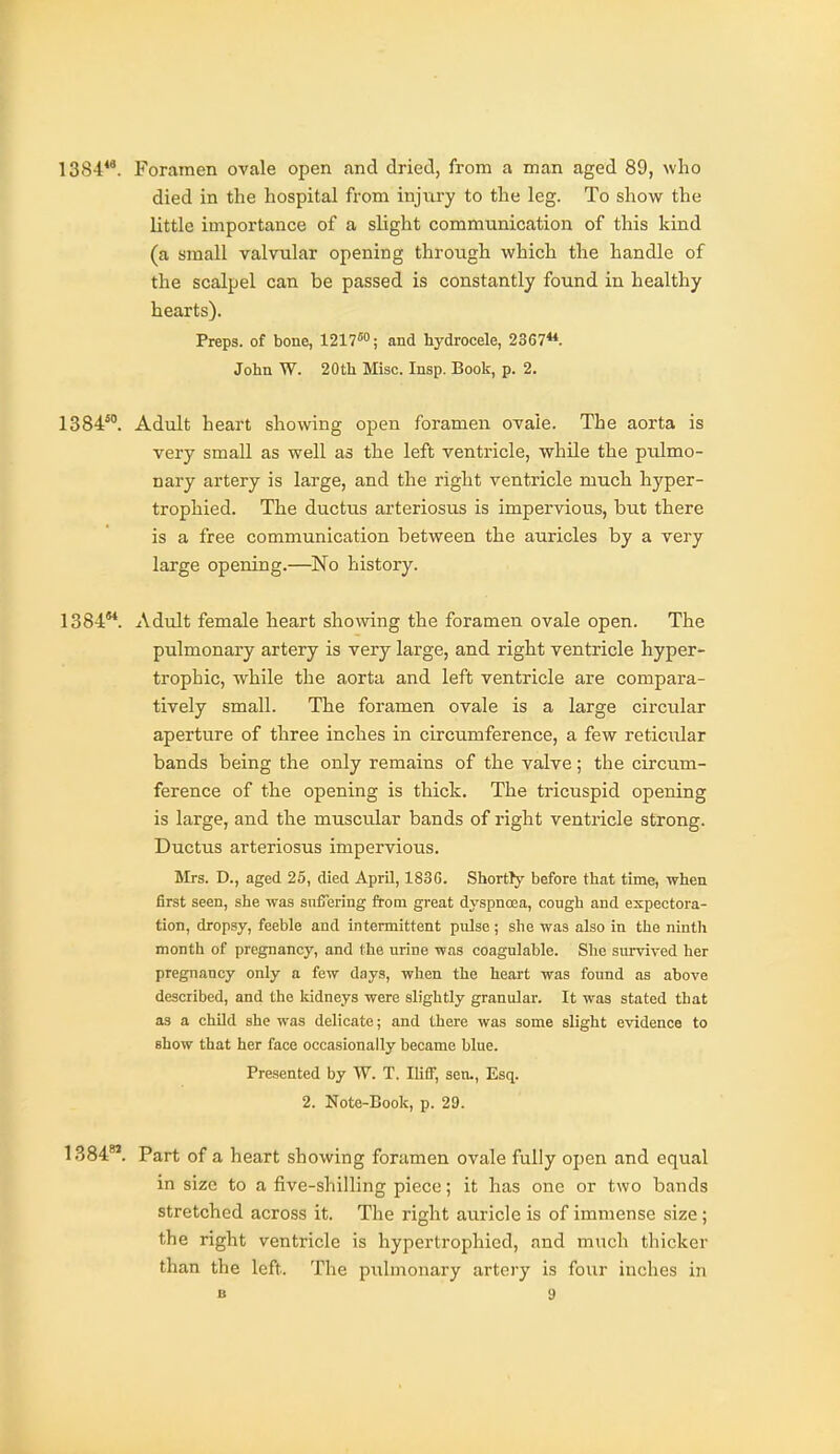 1384**. Foramen ovale open and dried, from a man aged 89, who died in the hospital from injury to the leg. To show the little importance of a slight communication of this kind (a small valvular opening through which the handle of the scalpel can be passed is constantly found in healthy hearts). Preps, of bone, Ull^; and hydrocele, 2367**. John W. 20th Misc. Insp. Book, p. 2. 1384'. Adult heart showing open foramen ovale. The aorta is very small as well as the left ventricle, while the pulmo- nary artery is large, and the right ventricle much hyper- trophied. The ductus arteriosus is impervious, but there is a free communication between the auricles by a very large opening.—No history. 1384**. Adult female heart sho\ving the foramen ovale open. The pulmonary artery is very large, and right ventricle hyper- trophic, while the aorta and left ventricle are compara- tively small. The foramen ovale is a large circular aperture of three inches in circumference, a few reticular bands being the only remains of the valve; the circum- ference of the opening is thick. The tricuspid opening is large, and the muscular bands of right ventricle strong. Ductus arteriosus impervious. Mrs. D., aged 25, died April, 183G. Shortly before that time, when first seen, she was suffering fi-om great dyspnoea, cough and expectora- tion, dropsy, feeble and intermittent pulse ; she was also in the nintli month of pregnancy, and the urine was coagulable. She survived her pregnancy only a few days, when the heart was found as above described, and the Iddneys were slightly granular. It was stated that as a child she was delicate; and there was some slight evidence to show that her face occasionally became blue. Presented by W. T. Iliff, sen-, Esq. 2. Note-Book, p. 29. 1384*'. Part of a heart showing foramen ovale fully open and equal in size to a five-shilling piece; it has one or two bands stretched across it. The right auricle is of immense size; the right ventricle is hypertrophicd, and much thicker than the left. The pulmonary artery is four inches in
