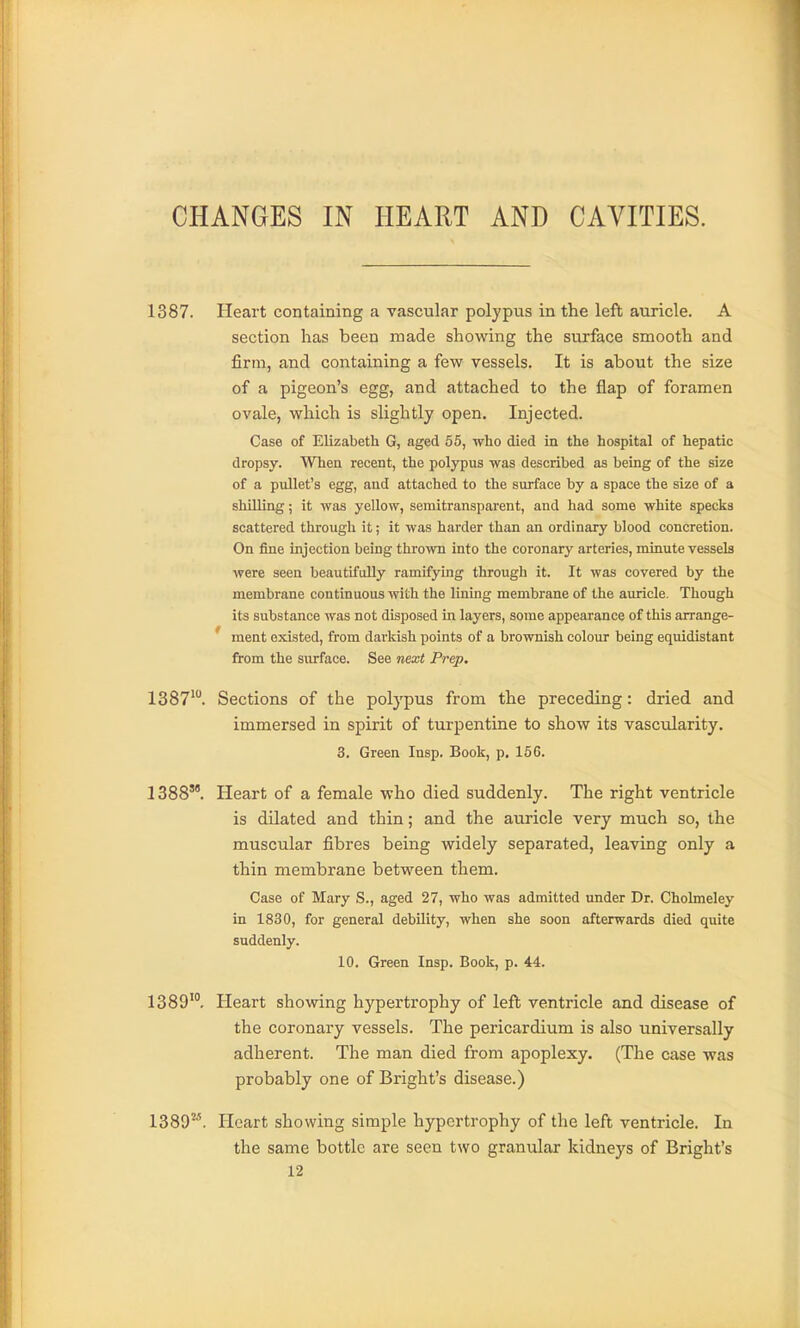 CHANGES IN HEART AND CAVITIES. 1387. Heart containing a vascular polypus in the left auricle. A section has been made showing the surface smooth and firm, and containing a few vessels. It is about the size of a pigeon's egg, and attached to the flap of foramen ovale, which is sUghtly open. Injected. Case of Elizabeth G, aged 55, who died in the hospital of hepatic dropsy. When recent, the polypus was described as being of the size of a pullet's egg, and attached to the surface by a space the size of a shilling; it was yellow, semitransparent, and had some white specks scattered through it; it was harder than an ordinary blood concretion. On fine injection being thrown into the coronary arteries, minute vessels were seen beautifully ramifying through it. It was covered by the membrane continuous with the lining membrane of the auricle. Though its substance was not disposed in layers, some appearance of this arrange- ment existed, from darkish points of a brownish colour being equidistant from the surface. See next Prep. 1387*. Sections of the polypus from the preceding: dried and immersed in spirit of turpentine to show its vascularity. 3. Green Insp. Book, p. 156, 1388. Heart of a female who died suddenly. The right ventricle is dilated and thin; and the auricle very much so, the muscular fibres being widely separated, leaving only a thin membrane between them. Case of Mary S., aged 27, who was admitted under Dr. Chohneley in 1830, for general debility, when she soon afterwards died quite suddenly. 10. Green Insp. Book, p. 44. 1389'°. Heart showing hypertrophy of left ventricle and disease of the coronary vessels. The pericardium is also universally adherent. The man died from apoplexy. (The case was probably one of Bright's disease.) 1389'''. Heart showing simple hypertrophy of the left ventricle. In the same bottle are seen two granular kidneys of Bright's