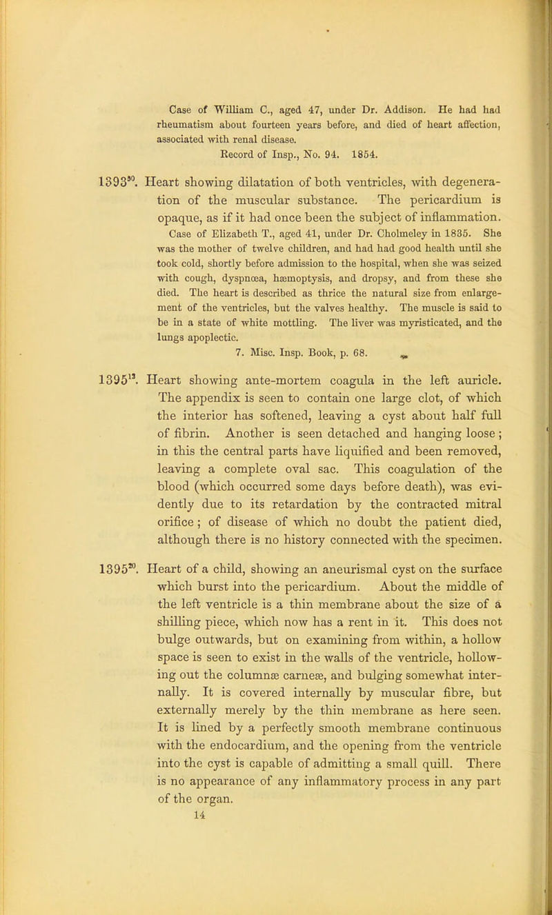 Case of William C, aged 4.7, under Dr. Addison. He had had rheumatism about fourteen years before, and died of heart aSection, associated with renal disease. Record of Insp., No. 94. 1854. 1393'. Heart showing dilatation of both ventricles, with degenera- tion of the muscular substance. The pericardium is opaque, as if it had once been the subject of inflammation. Case of Elizabeth T., aged 41, under Dr. Cholmeley in 1835. She was the mother of twelve children, and had had good health until she took cold, shortly before admission to the hospital, when she was seized with cough, dyspnoea, hsemoptysis, and dropsy, and from these she died. The heart is described as thrice the natural size from enlarge- ment of the ventricles, but the valves healthy. The muscle is said to be in a state of white mottling. The liver was myristicated, and the lungs apoplectic. 7. Misc. Insp. Book, p. 68. ^ 1395. Heart showing ante-mortem coagula in the left auricle. The appendix is seen to contain one large clot, of which the interior has softened, leaving a cyst about half full of fibrin. Another is seen detached and hanging loose ; in this the central parts have liquified and been removed, leaving a complete oval sac. This coagulation of the blood (which occurred some days before death), was evi- dently due to its retardation by the contracted mitral orifice; of disease of which no doubt the patient died, although there is no history connected with the specimen. 1395*. Heart of a child, showing an aneurismal cyst on the surface which burst into the pericardium. About the middle of the left ventricle is a thin membrane about the size of a shilling piece, which now has a rent in it. This does not bulge outwards, but on examining from within, a hollow space is seen to exist in the waUs of the ventricle, hollow- ing out the columnaj carneee, and bulging somewhat inter- nally. It is covered internally by muscular fibre, but externally merely by the thin membrane as here seen. It is lined by a perfectly smooth membrane continuous with the endocardium, and the opening from the ventricle into the cyst is capable of admitting a small quill. There is no appearance of any inflammatory process in any part of the organ.