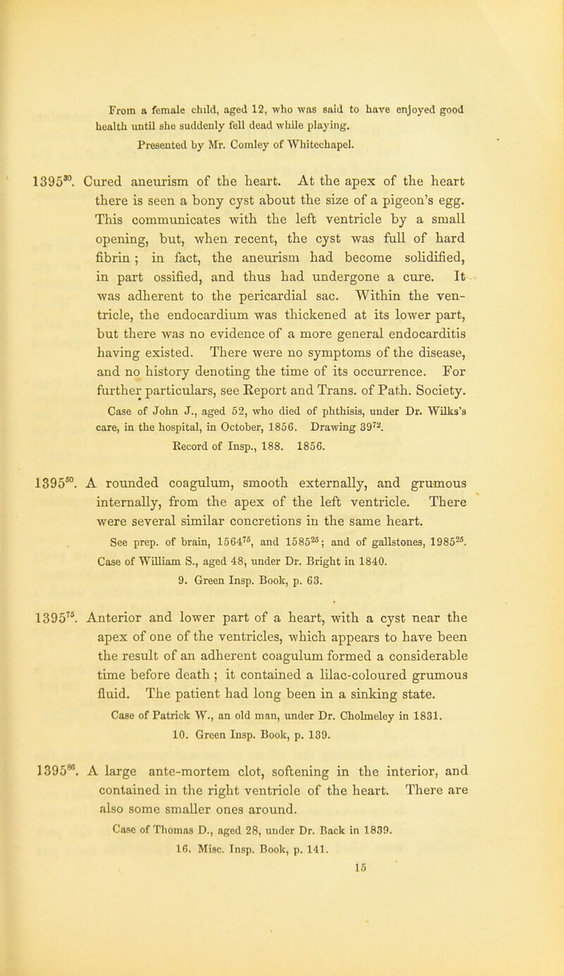 From a female child, aged 12, who was said to have enjoyed good health until ahe suildeiily fell dead while playing. Presented by Mr. Comley of Whitechapel. 1395'°. Cured aneurism of the heart. At the apex of the heart there is seen a bony cyst about the size of a pigeon's egg. This communicates with the left ventricle by a small opening, but, when recent, the cyst was full of hard fibrin ; in fact, the aneurism had become solidified, in part ossified, and thus had undergone a cure. It was adherent to the pericardial sac. Within the ven- tricle, the endocardium was thickened at its lower part, but there was no evidence of a more general endocarditis having existed. There were no symptoms of the disease, and no history denoting the time of its occurrence. For further particulars, see Report and Trans, of Path. Society. Case of John J., aged 52, who died of phthisis, under Dr. Wilks's care, in the hospital, in October, 1856. Drawing 39'^. Record of Insp., 188. 1856. 1395°. A rounded coagulum, smooth externally, and grumous internally, from the apex of the left ventricle. There were several similar concretions in the same heart. See prep, of brain, 1564, and 15852^; and of gallstones, 19852«. Case of William S., aged 48, under Dr. Bright in 1840. 9. Green Insp. Book, p. 63. 1395. Anterior and lower part of a heart, with a cyst near the apex of one of the ventricles, which appears to have been the result of an adherent coagulum formed a considerable time before death ; it contained a lilac-coloured grumous fluid. The patient had long been in a sinking state. Case of Patrick W., an old man, under Dr. Cholmeley in 1831. 10. Green Insp. Book, p. 139. 1395*'. A large ante-mortem clot, softening in the interior, and contained in the right ventricle of the heart. There are also some smaller ones around. Case of Thomas D., aged 28, under Dr. Back in 1839. 16. Misc. Insp. Book, p. 141.