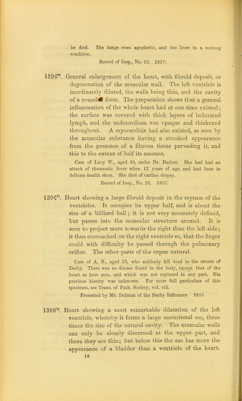 he died. The lungs were apoplectic, and the liver in a nutmeg condition. Record of Insp., No. 12. 1857. 1396. General enlargement of the heart, with fibroid deposit, or degeneration of the muscular wall. The left ventricle is inordinately dilated, the walls being thin, and the cavity of a rounddB form. The preparation shows that a general inflammation of the whole heart had at one time existed; the surface was covered with thick layers of indurated lymph, and the endocardium was opaque and thickened throughout. A myocarditis had also existed, as seen by the muscular substance having a streaked appearance from the presence of a fibrous tissue pervading it, and this to the extent of half its amount. Case of Lucy W., aged 34, under Dr. Barlow. She had had an attack of rheumatic fever when 12 years of age, and had been in delicate health smce. She died of cardiac dropsy. Record of Insp., No. 26. 1857. 1396'°. Heart showing a large fibroid deposit in the septum of the ventricles. It occupies its upper half, and is about the size of a billiard ball; it is not very accurately defined, but passes into the muscular structure around. It is seen to project more towards the right than the left side; it thus encroached on the right ventricle so, that the finger could with difficulty be passed through the pulmonary orifice. The other parts of the organ natural. Case of A. B., aged 23, who suddenly fell dead in the streets of Derby. There was no disease found in the body, except that of the heart as here seen, and which was not ruptured in any part. His previous history was unknown. For more full particulars of this specimen, see Trans, of Path. Society, vol. viii. Presented by Mr. Dolman of the Derby Infirmary. 1857. 1396. Heart showing a most remarkable dilatation of the left ventricle, whereby it forms a large aneurismal sac, three times the size of the natural cavity. The musculai- walls can only be clearly discerned at the upper part, and there they are thin; but below this the sac has more the appearance of a bladder than a ventricle of the heart.