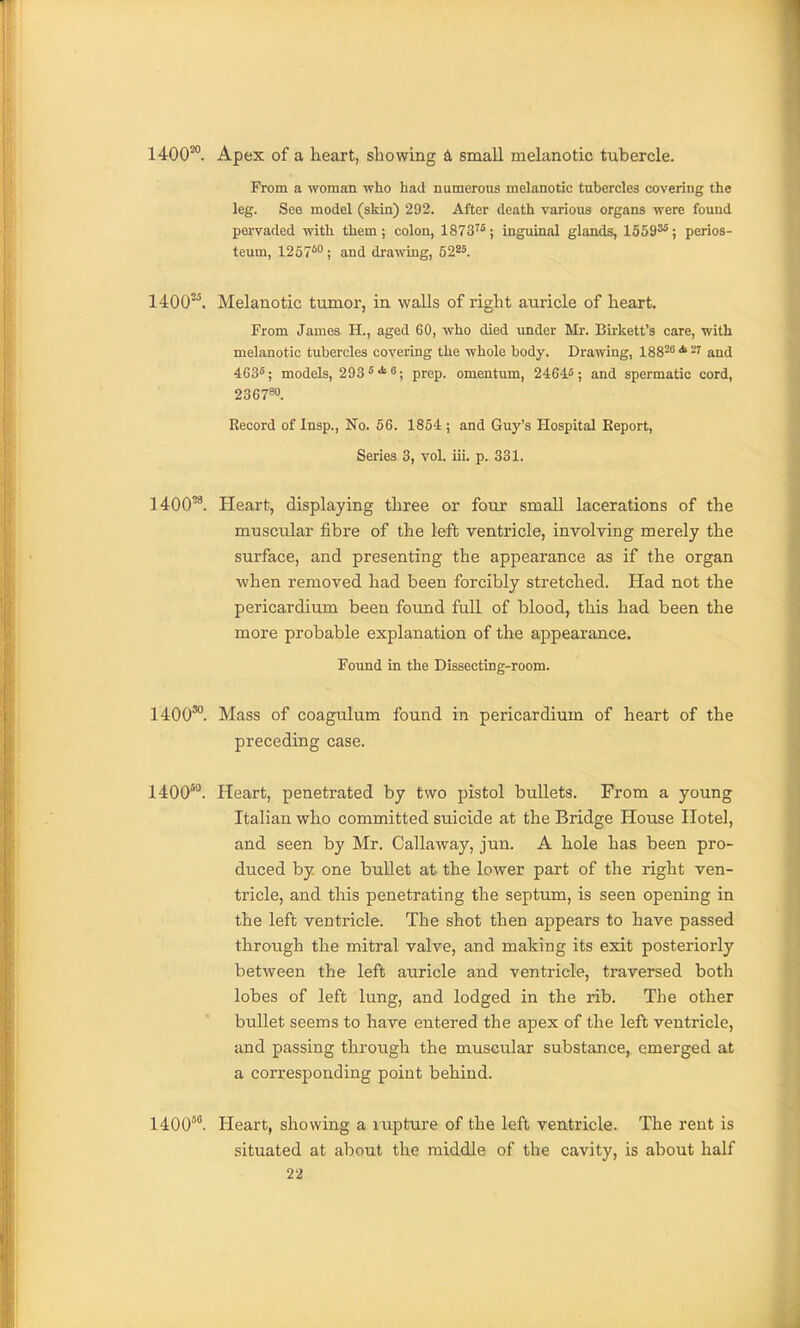 1400'*. Apex of a heart, showing & small melanotic tubercle. From a woman -who had numerous melanotic tubercles covering the leg. See model (skin) 292. After death variouB organs were found pervaded with them; colon, 1873'^; inguinal glands, 1559^; perios- teum, 1257*; and drawing, 52^5. 1400'. Melanotic tumor, in walls of right auricle of heart. From James H., aged 60, who died imder Mr. Birkett's care, with melanotic tubercles covering the whole body. Drawing, 188^''*-' and 463^; models, 293**; prep, omentum, 2464.5; and spermatic cord, 23C780. Record of Insp., No. 56. 1854; and Guy's Hospital Report, Series 3, vol. iii. p. 331. 1400^^. Heart, displaying three or four small lacerations of the muscular fibre of the left ventricle, involving merely the surface, and presenting the appearance as if the organ when removed had been forcibly stretched. Had not the pericardium been found full of blood, this had been the more probable explanation of the appearance. Found in the Dissecting-room. 1400*. Mass of coagulum found in pericardium of heart of the preceding case. 1400*. Heart, penetrated by two pistol bullets. From a young Italian who committed suicide at the Bridge House Hotel, and seen by Mr. Callaway, jun. A hole has been pro- duced by one bullet at the lower part of the right ven- tricle, and this penetrating the septum, is seen opening in the left ventricle. The shot then appears to have passed through the mitral valve, and making its exit posteriorly between the left auricle and ventricle, traversed both lobes of left lung, and lodged in the rib. The other bullet seems to have entered the apex of the left ventricle, and passing through the muscular substance, emerged at a corresponding point behind. 1400. Heart, showing a rupture of the left ventricle. The rent is situated at about the middle of the cavity, is about half