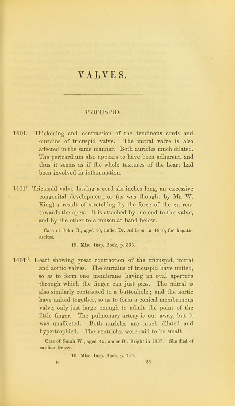 VALVES. TRICUSPID. 1401. Thickening and contraction of the tendinous cords and curtains of tricuspid valve. The mitral valve is also affected in the same manner. Both auricles much dilated. The pericardium also appears to have been adherent, and thus it seems as if the whole textures of the heart had been involved in inflammation. 1401*. Tricuspid valve having a cord six inches long, an excessive congenital development, or (as was thought by Mr. W. King) a result of stretching by the force of the current towards the apex. It is attached by one end to the valve, and by the other to a muscular band below. Case of Johtt B., aged 40, under Dr. Addison in 1840, for hepatic ascites. 19. Misc. Insp. Bools:, p. 333. 1401'^ Heart showing great contraction of the tricuspid, mitral and aortic valves. The curtains of tricuspid have united, so as to form one membrane having an oval aperture through which the finger can just pass. The mitral is also similarly contracted to a buttonhole ; and the aortic have united together, so as to form a conical membranous valve, only just large enough to admit the point of the little finger. The pulmonary artery is cut away, but it was unaffected. Both auricles are much dilated and hypertrophied. The ventricles were said to be small. Case of Sarah W., aged 45, under Dr. Bright in 1837. She died of cardiac dropsy. 10. Misc. Insp. Book, p. 14!).