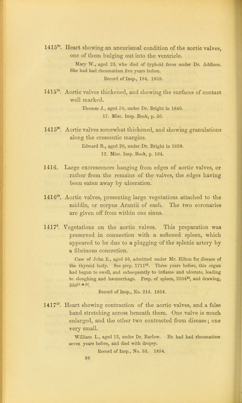1415*'. Heart showing an aneurismal condition of the aortic valves, one of them bulging out into the ventricle. Mary W., aged 23, who died of typhoid fever under Dr. Addison. She had had rheumatism five years before. Record of Insp., 184. 1859. 1415. Aortic valves thickened, and showing the surfaces of contact well marked. Thomas J., aged 60, under Dr. Bright in 1840. 17. Misc. Insp. Book, p. 50. 1415'. Aortic valves somewhat thickened, and shoAving granulations along the crescentic margins. Edward B., aged 20, imder Dr. Bright in 1838. 12. Misc. Insp. Book, p. 164. 1416. Large excrescences hanging from edges of aortic valves, or rather from the remains of the valves, the edges having been eaten away by ulceration. 1416°°. Aortic valves, presenting large vegetations attached to the middle, or corpus Arantii of each. The two coronaries are given off from within one sinus. 1417*. Vegetations on the aortic valves. This preparation was preserved in connection with a softened spleen, which appeared to be due to a plugging of the splenic artery by a fibrinous concretion. Case of John E., aged 46, admitted under Mr. Hilton for disease of the thyroid body. See prep. 1711^. Three years before, this organ had begun to swell, and subsequently to inflame and ulcerate, leading to sloughing and haemorrhage. Prep, of spleen, 2004', and drawing, 350514 M Record of Insp., No. 214. 1854. 1417^°. Heart showing contraction of the aortic valves, and a false band stretching across beneath them. One valve is much enlarged, and the other two contracted from disease; one very small. William L., aged 13, under Dr. Barlow. He had had rheumatism seven years before, and died with dropsy. Record of Insp., No. 53. 1854.