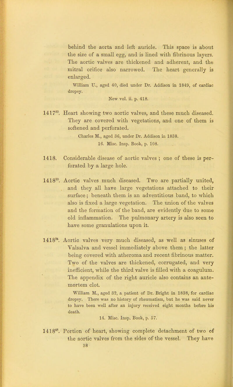 behind the aorta and left auricle. This space is about the size of a small egg, and is lined with fibrinous layers. The aortic valves are thickened and adherent, and the mitral orifice also narrowed. The heart generally is enlarged. William U., aged 40, died under Dr. Addison in 1849, of cardiac dropsy. New vol. ii. p. 418. 1417°. Heart showing two aortic valves, and these much diseased. They are covered with vegetations, and one of them is softened and perforated. Charles M., aged 36, under Dr. Addison in 1838. 16. Misc. Insp. Book, p. 108. 1418. Considerable disease of aortic valves ; one of these is per- forated by a large hole. 1418^°. Aortic valves much diseased. Two are partially united, and they all have large vegetations attached to their surface; beneath them is an adventitious band, to ■which also is fixed a large vegetation. The union of the valves and the formation of the band, are evidently due to some old inflammation. The pulmonary artery is also seen to have some granulations upon it. 1418^. Aortic valves very much diseased, as well as sinuses of Valsalva and vessel immediately above them; the latter being covered with atheroma and recent fibrinous matter. Two of the valves are thickened, corrugated, and very inefficient, while the third valve is fiUed with a coagulum. The appendix of the right auricle also contains an ante- mortem clot. WiUiam M., aged 32, a patient of Dr. Bright in 1838, for cardiac dropsy. There was no history of rheumatism, but he was said never to have been weU after an injury received eight months before his death. 14. Misc. Insp. Book, p. 67. 1418**. Portion of heart, showing complete detachment of two of the aortic valves from the sides of the vessel. They have