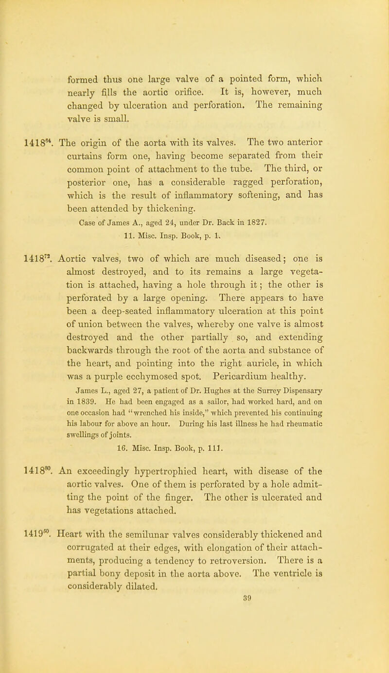 formed thus one large valve of a pointed form, which nearly fills the aortic orifice. It is, however, much changed by ulceration and perforation. The remaining valve is small. 1418. The origin of the aorta with its valves. The two anterior curtains form one, having become separated from their common point of attachment to the tube. The third, or posterior one, has a considerable ragged perforation, which is the result of inflammatory softening, and has been attended by thickening. Case of James A., aged 24, under Dr. Back in 1827. 11. Misc. Insp. Book, p. 1. 1418. Aortic valves, two of which are much diseased; one is almost destroyed, and to its remains a large vegeta- tion is attached, having a hole through it; the other is perforated by a large opening. There appears to have been a deep-seated inflammatory ulceration at this point of union between the valves, whereby one valve is almost destroyed and the other partially so, and extending backwards through the root of the aorta and substance of the heart, and pointing into the right auricle, in which was a purple ecchymosed spot. Pericardium healthy. James L., aged 27, a patient of Dr. Hughes at the Surrey Dispensary in 1839. He had been engaged as a sailor, had worked hard, and on one occasion had wrenched his inside, which prevented his continuing his labour for above an hour. During his last illness he had rheumatic swellings of joints. 16. Misc. Insp. Book, p. 111. 1418**. An exceedingly hypertrophied heart, with disease of the aortic valves. One of them is perforated by a hole admit- ting the point of the finger. The other is ulcerated and has vegetations attached. 1419*. Heart with the semilunar valves considerably thickened and corrugated at their edges, with elongation of their attach- ments, producing a tendency to retroversion. There is a partial bony deposit in the aorta above. The ventricle is considerably dilated.