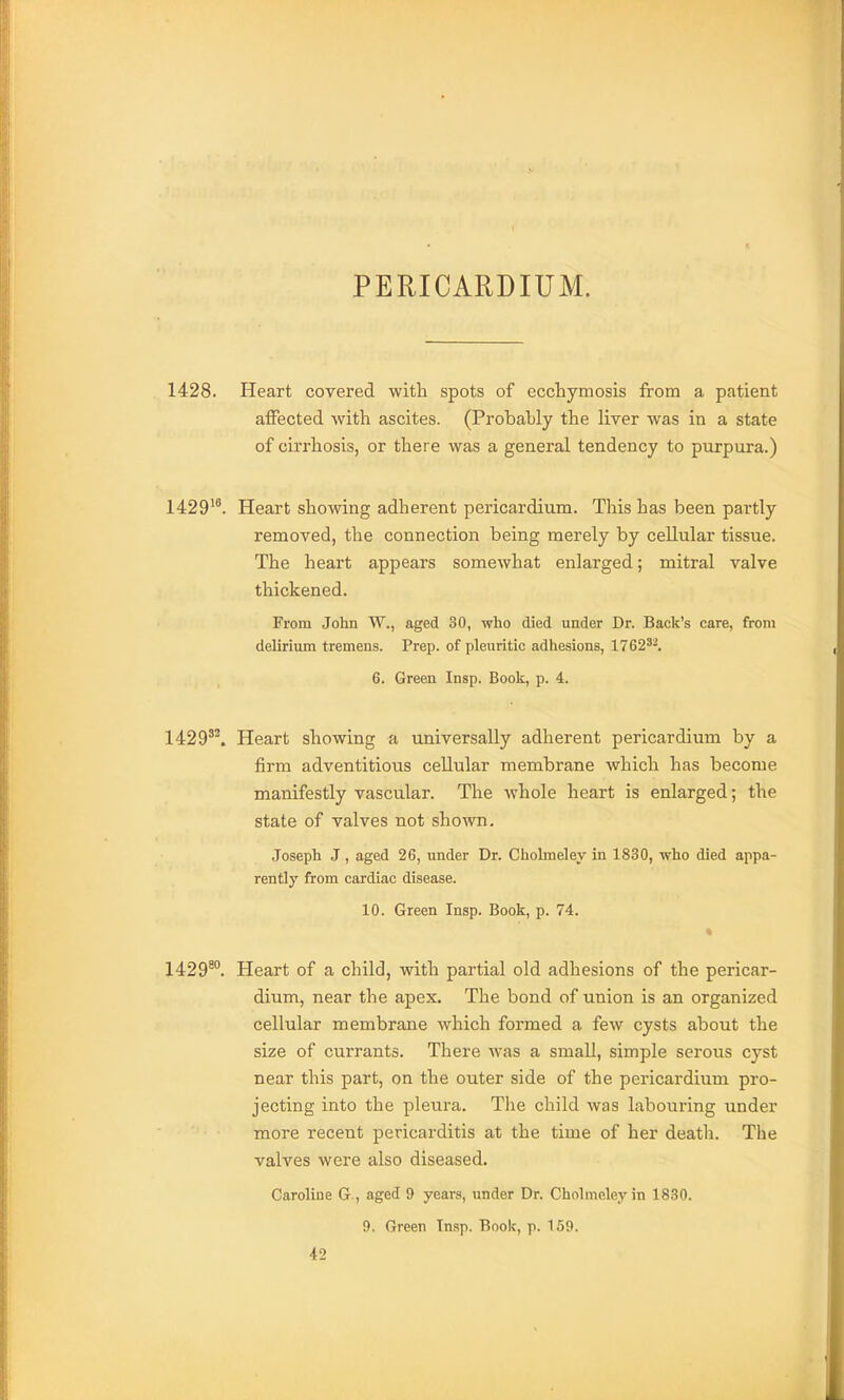 PERICARDIUM. 1428. Heart covered with spots of ecchymosis from a patient affected with ascites. (Probably the liver was in a state of cirrhosis, or there was a general tendency to purpura.) 1429^^. Heart showing adherent pericardium. This has been partly removed, the connection being merely by cellular tissue. The heart appears somewhat enlarged; mitral valve thickened. From John W., aged 30, who died under Dr. Back's care, from delirium tremens. Prep, of pleuritic adhesions, 1762^^. 6. Green Insp. Book, p. 4. 1429^'. Heart showing a universally adherent pericardium by a firm adventitious cellular membrane which has become manifestly vascular. The whole heart is enlarged; the state of valves not shown. Joseph J, aged 26, under Dr. Cholmeley in 1830, who died appa- rently from cardiac disease. 10. Green Insp. Book, p. 74. 1429^. Heart of a child, with partial old adhesions of the pericar- dium, near the apex. The bond of union is an organized cellular membrane which formed a few cysts about the size of currants. There was a small, simple serous cyst near this part, on the outer side of the pericardium pro- jecting into the pleura. Tlie child was labouring under more recent pericarditis at the time of her death. The valves were also diseased. Caroline G., aged 9 years, under Dr. Cholmeley in 1830. 9. Green Insp. Boole, p. 159.