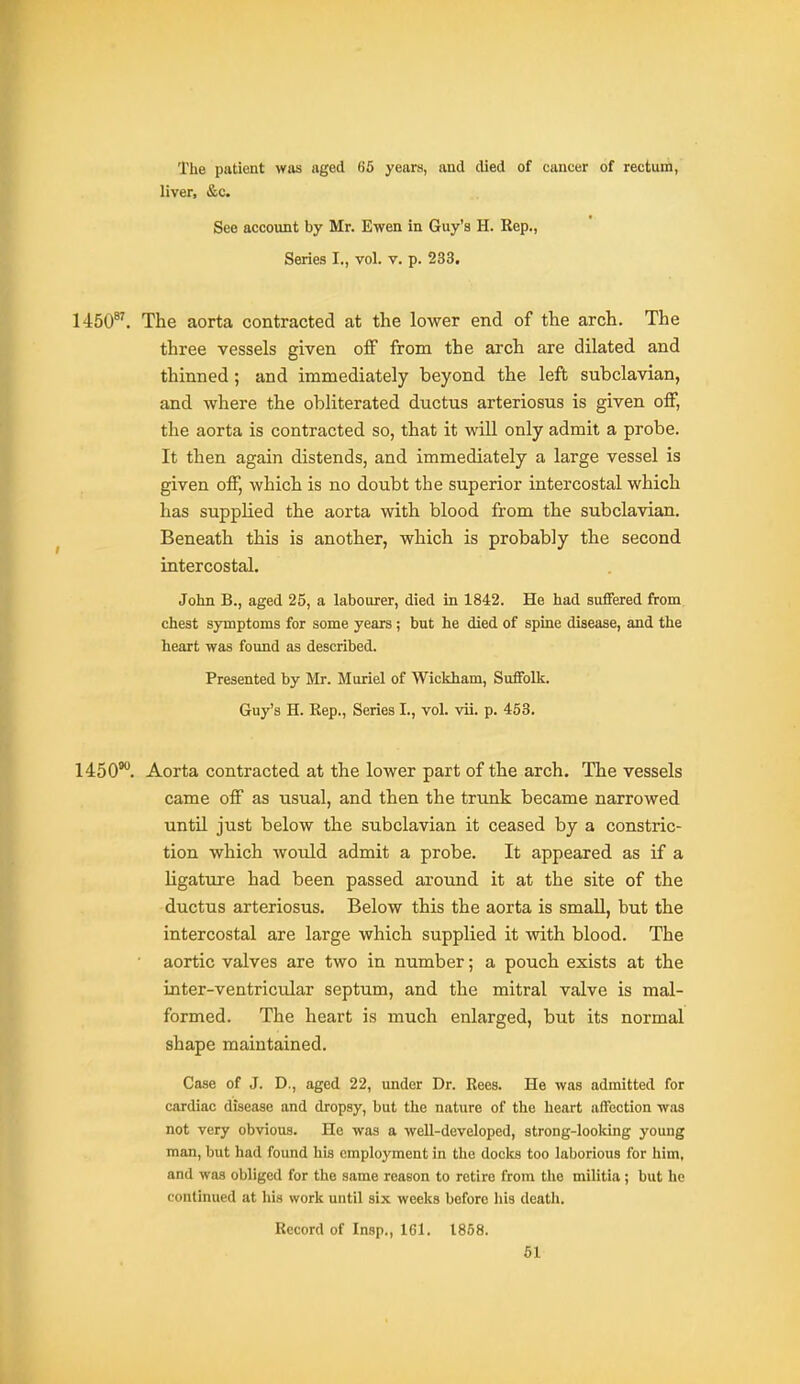 The patient was aged (j5 years, and died of cancer of rectum, liver, &c. See account by Mr. Ewen in Guy's H. Rep., Series I., vol. v. p. 233. 1450. The aorta contracted at the lower end of the arch. The three vessels given off from the arch are dilated and thinned; and immediately beyond the left subclavian, and where the obliterated ductus arteriosus is given off, the aorta is contracted so, that it will only admit a probe. It then again distends, and immediately a large vessel is given off, which is no doubt the superior intercostal which has supplied the aorta with blood from the subclavian. Beneath this is another, which is probably the second intercostal. John B., aged 25, a labourer, died in 1842. He had sufiered from chest symptoms for some years ; but he died of spine disease, and the heart was found as described. Presented by Mr. Muriel of Wickham, Suffolk. Guy's H. Rep., Series I., vol. vii. p. 453. 1450°*'. Aorta contracted at the lower part of the arch. The vessels came off as usual, and then the trunk became narrowed until just below the subclavian it ceased by a constric- tion which would admit a probe. It appeared as if a ligature had been passed around it at the site of the ductus arteriosus. Below this the aorta is small, but the intercostal are large which supplied it with blood. The • aortic valves are two in number; a pouch exists at the inter-ventricular septum, and the mitral valve is mal- formed. The heart is much enlarged, but its normal shape maintained. Case of J. D., aged 22, under Dr. Rees. He was admitted for cardiac disease and dropsy, but the nature of the heart affection was not very obvious. He was a well-developed, strong-looking young man, but had found his employment in the docks too laborious for him, and was obliged for the same reason to retire from the militia; but he continued at his work until six weeks before liis death. Record of Insp., 161. 1858.