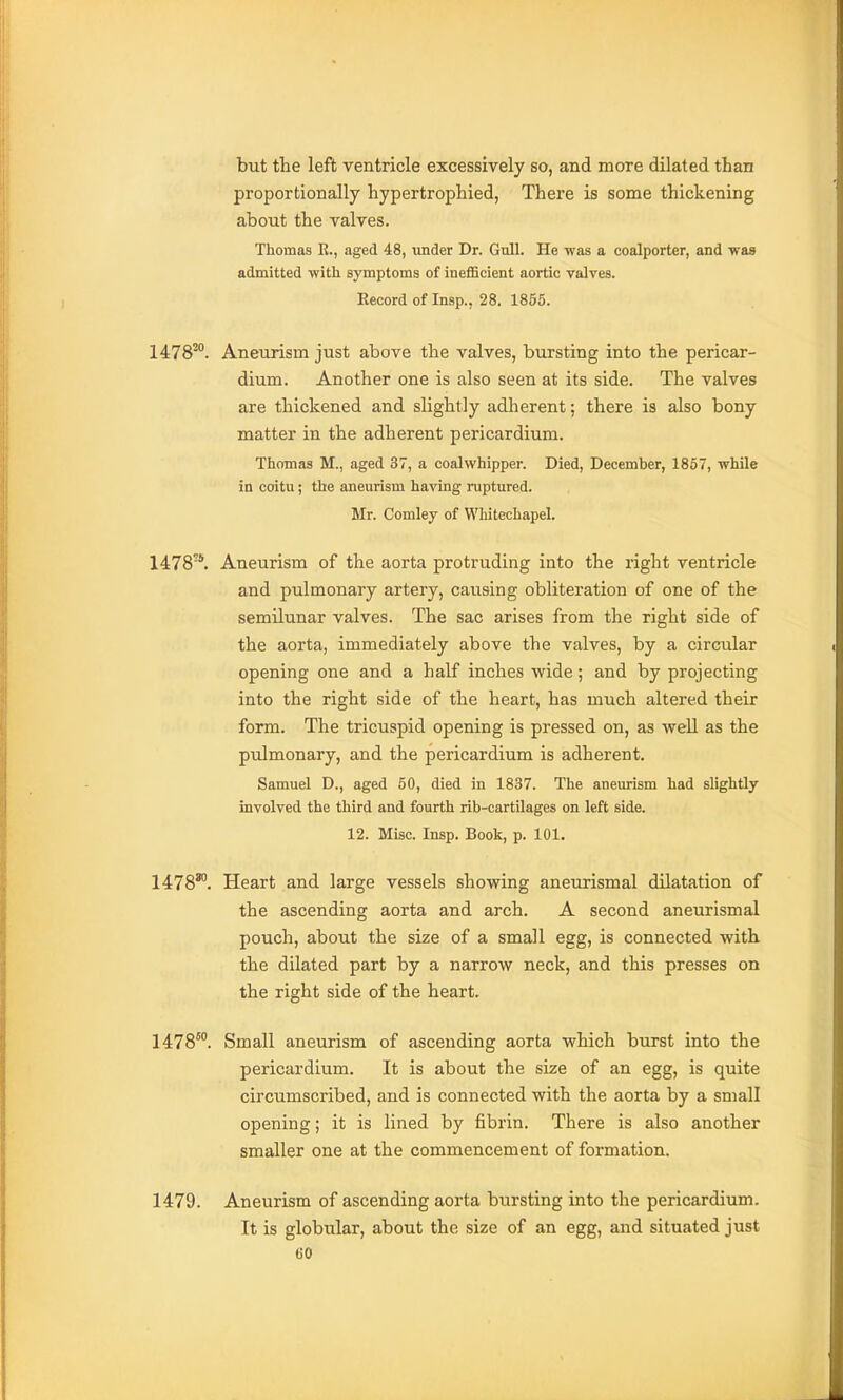 but the left ventricle excessively so, and more dilated than proportionally hypertrophied, There is some thickening about the valves. Thomas E., aged 48, under Dr. Gull. He was a coalporter, and was admitted with symptoms of inefficient aortic valves. Record of Insp., 28. 1855. 1478'°. Aneurism just above the valves, bursting into the pericar- dium. Another one is also seen at its side. The valves are thickened and slightly adherent; there is also bony matter in the adherent pericardium. Thomas M., aged 37, a coalwhipper. Died, December, 1857, while in coitu; the aneurism having ruptured. Mr. Comley of Whitechapel. 1478*. Aneurism of the aorta protruding into the right ventricle and pulmonary artery, causing obliteration of one of the semilunar valves. The sac arises from the right side of the aorta, immediately above the valves, by a circular opening one and a half inches wide; and by projecting into the right side of the heart, has much altered their form. The tricuspid opening is pressed on, as well as the pulmonary, and the pericardium is adherent. Samuel D., aged 60, died in 1837. The aneurism had slightly involved the third and fourth rib-cartilages on left side. 12. Misc. Insp. Book, p. 101. 1478'°. Heart and large vessels showing aneurismal dilatation of the ascending aorta and arch. A second aneurismal pouch, about the size of a small egg, is connected with the dilated part by a narrow neck, and this presses on the right side of the heart. 1478™. Small aneurism of ascending aorta which burst into the pericardium. It is about the size of an egg, is quite circumscribed, and is connected with the aorta by a small opening; it is lined by fibrin. There is also another smaller one at the commencement of formation. 1479. Aneurism of ascending aorta bursting into the pericardium. It is globular, about the size of an egg, and situated just GO