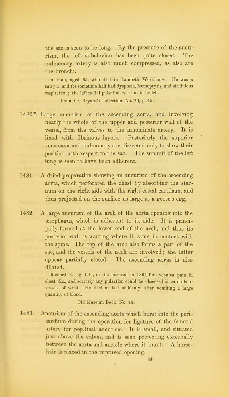 the sac is seen to be long. By the pressure of the aneu- rism, the left subclavian has been quite closed. The pulmonary artery is also much compressed, as also are the bronchi. A man, aged 65, who died in Lambeth Workhouse. He was a sawyer, and for sometime had had dyspnoea, haimoptj'sis, and stridulous respiration; the left radial pulsation was not to be felt. From Mr. Brj'ant's Collection, No; 26, p. 13. 1480^. Large aneurism of the ascending aorta, and involving nearly the whole of the upper and posterior wall of the vessel, from the valves to the innominate artery. It is lined with fibrinous layers. Posteriorly the superior vena cava and pulmonary are dissected only to show their position with respect to the sac. The summit of the left lung is seen to have been adherent. 1481. A dried preparation showing an aneurism of the ascending aorta, which perforated the chest by absorbing the ster- num on the right side with the right costal cartilage, and thus projected on the surface as large as a goose's egg. 1482. A large aneurism of the arch of the aorta opening into the oesophagus, which is adherent to its side. It is princi- pally formed at the lower end of the arch, and thus its posterior wall is wanting where it came in contact with the spine. The top of the arch also forms a part of the sac, and the vessels of the neck are involved ; the latter appear partially closed. The ascending aorta is also dilated. Richard E., aged 40, in the hospital in 1804 for dyspnoea, pain in chest, &c., and scarcely any pulsation could be observed in carotids or vessels of wrist. He died at last suddenly, after vomiting a large quantity of blood. Old Museum Book, No. 43. 1483. Aneurism of the ascending aorta which burst into the peri- cardium during the operation for ligature of the femoral artery for popliteal aneurism. It is small, and situated just above the valves, and is seen projecting externally between the aorta and auricle where it burst. A horse- hair is placed in the ruptured opening.