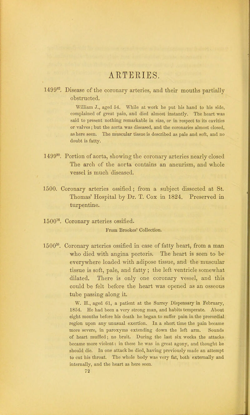 ARTERIES. liGQ^l Disease of the coronary arteries, and their mouths partially obstructed. William J., aged 54. While at work he put his hand to his side, complained of great pain, and died almost instantly. The heart was said to present nothing remarkable in size, or in respect to its cavities or valves; but the aorta was diseased, and the coronaries almost closed, as here seen. The muscular tissue is described as pale and soft, and no doubt is fatty. 1499®. Portion of aorta, showing the coronary arteries nearly closed The arch of the aorta contains an aneurism, and whole vessel is much diseased. 1500. Coronary arteries ossified; from a subject dissected at St. Thomas' Hospital by Dr. T. Cox in 1824. Preserved in turpentine. 1500^*. Coronary arteries ossified. From Brookes' Collection. 1500'^. Coronary arteries ossified in case of fatty heart, from a man who died with angina pectoris. The heart is seen to be everywhere loaded with adipose tissue, and the muscular tissue is soft, pale, and fatty ; the left ventricle somewhat dilated. There is only one coronary vessel, and this could be felt before the heart was opened as an osseous tube passing along it. W. H., aged 61, a patient at the Surrey Dispensary in February, 1854. He had been a very strong man, and habits temperate. About eight months before his death he began to suffer pain in the precordial region upon any unusual exertion. In a short time the pain became more severe, in paroxyms extending down the left arm. Sounds of heart muffled; no bruit. During the last six weeks the attacks became more violent: in these he was in great agony, and thought ho should die. In one attack he died, having previously made an attempt to cut his throat. The whole body was very fet, both extemallj* and internally, and the heart as here seen.