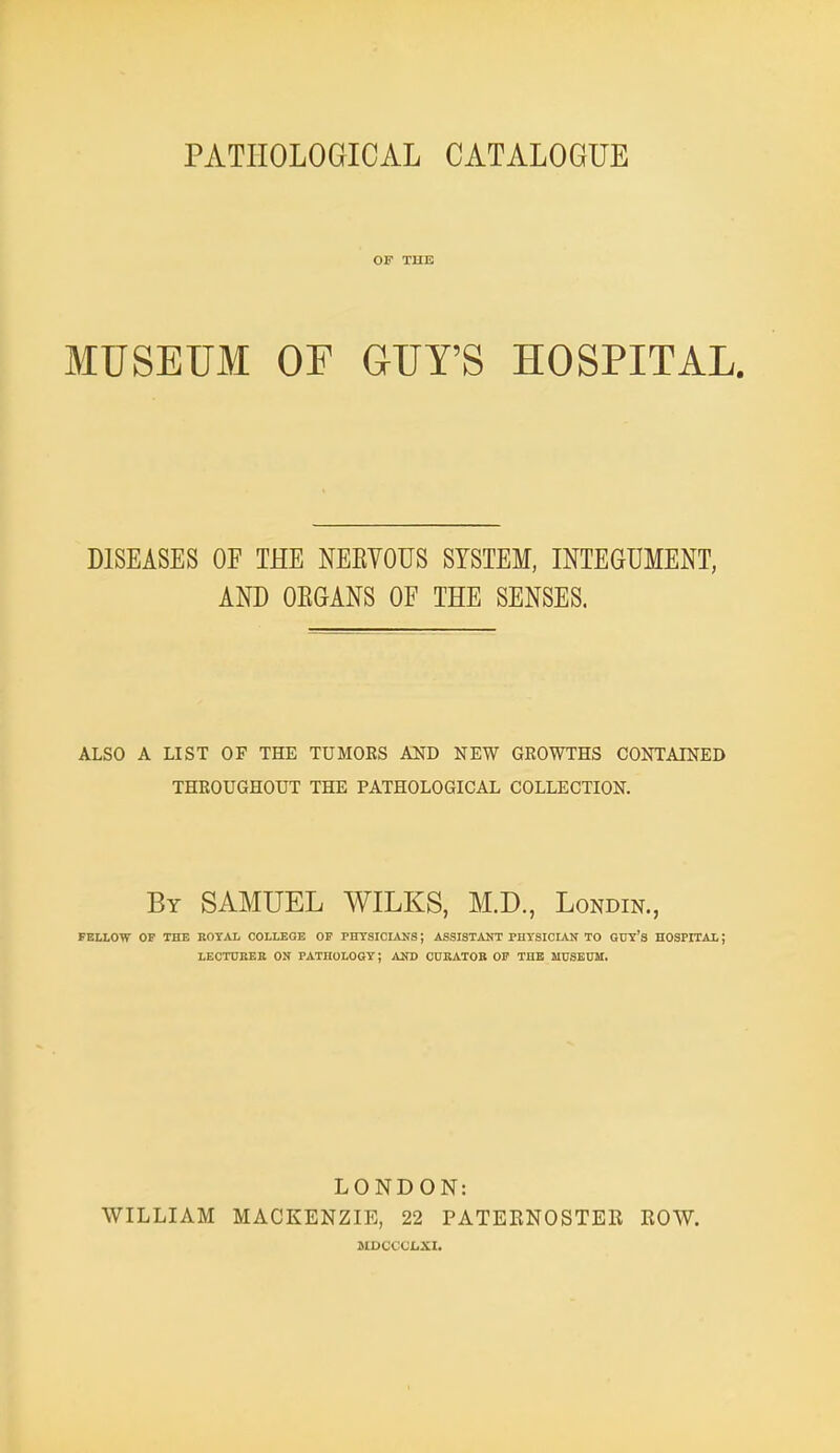 PATHOLOGICAL CATALOGUE OF THE MUSEUM OF GUY'S HOSPITAL. DISEASES OF THE NEEYOUS SYSTEM, INTEGUMENT, AND OEGANS OF THE SENSES. ALSO A LIST OF THE TUMOES AND NEW GROWTHS CONTAINED THROUGHOUT THE PATHOLOGICAL COLLECTION. By SAMUEL WILKS, M.D., Londin., FELLOW OP THE ROYAL COLLEGE OF PHTSICLiNS; ASSISTANT PHYSICLAIf TO GUY'S HOSPITAI. J LECTCBEB ON PATHOLOGY; AND CUKATOB 01? THE MUSEDM. WILLIAM LONDON: MACKENZIE, 22 PATERNOSTER MDCCCJCXI. ROW.