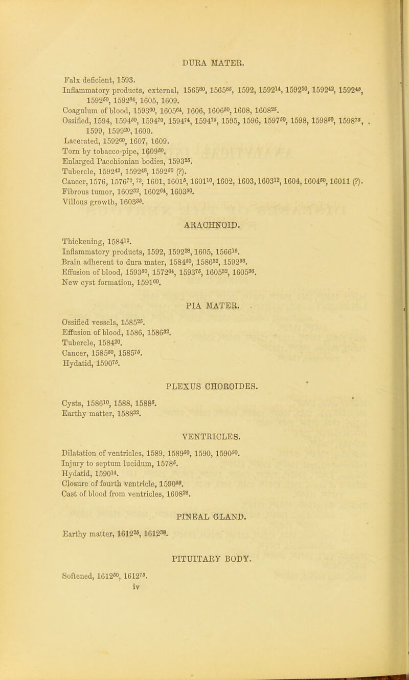 DURA MATER. Fals deficient, 1593. Inflammatory products, external, 156580, 15658«, 1592,1592, 159220, 1592« 1592«, 159250, 159281, 1605, 1609. Coagulum of blood, 159300, 16050*. 1606, 1606''0,1608, 16082*. Ossified, 1594, 1594«o, 1594™, 15947* 15947«, 1595, 1596, 1597«o, 1598,1598S0, 1598, 1599, 159930,1600. Lacerated, 159200, 1607, 1609. Tom by tobacco-pipe, leog^o. Enlarged Pacchionian bodies, 15932. Tubercle, 1592«, 1592« 1592''0 (?). Cancer, 1576, 1576^2,73, iqoI, 160l«, lOOlw, 1602, 1603,1603^2, 1604,1604«o, 16011 (?). Fibrous tumor, 160232, 16028*, 1603^. Villous growth, 16033*. ARACHNOIP. Thickening, 158412. Inflammatory products, 1592, 159228,1605, 156610. Brain adherent to dura mater, 1584«o, 158632, 1592«o. Effiision of blood, 1593«o, 15720*, 15937* 160533, 160538. New cyst formation, 159100, PIA MATER. . Ossified vessels, 15853*. Effusion of blood, 1586, 158633. Tubercle, 158430. Cancer, 1585«o, 1585?*. Hydatid, 15907*. PLEXUS CHOROIDES. Cysts, 158610, 1588, 1588*. Earthy matter, 158832. VENTRICLES. Dilatation of ventricles, 1589, 1589™, 1590, 1590*0, Injury to septum lucidum, 1578*. Hydatid, 1590. Closure of fourth ventricle, 1590**. Cast of blood from ventricles, 160820. PINEAL GLAND. Earthy matter, 161225, leigss. PITUITARY BODY. Softened, 1612*o, 1612'*.