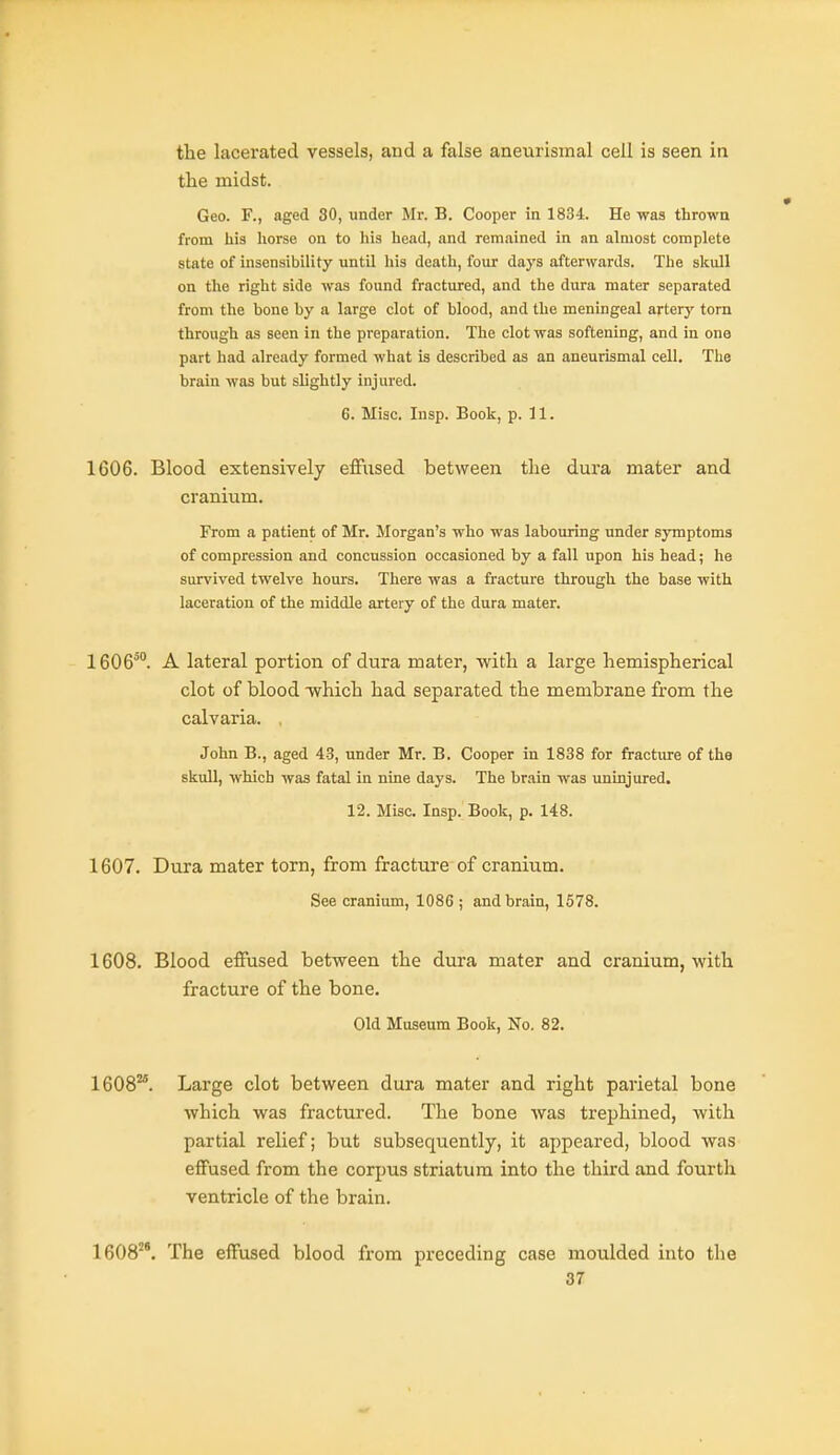 the lacerated vessels, and a false aneurismal cell is seen in the midst. Geo. F., aged 80, under Mr. B. Cooper in 1834. He was throwa from his horse on to his head, and remained in an almost complete state of insensibility untU his death, four days afterwards. The skull on the right side was found fractured, and the dura mater separated from the bone by a large clot of blood, and the meningeal artery torn through as seen in the preparation. The clot was softening, and in one part had already formed what is described as an aneurismal cell. The brain was but slightly injured. 6. Misc. Insp. Book, p. 11. 1606. Blood extensively effused between the dura mater and cranium. From a patient of Mr. Morgan's -who was labouring under symptoms of compression and concussion occasioned by a fall upon his head; he survived twelve hours. There was a fracture through the base with laceration of the middle artery of the dura mater. 1606^°. A lateral portion of dura mater, with a large hemispherical clot of blood -which had separated the membrane from the calvaria. , John B., aged 43, under Mr. B. Cooper in 1838 for fracture of the skull, which was fatal in nine days. The brain was uninjured. 12. Misc. Insp. Book, p. 148. 1607. Dura mater torn, from fracture of cranium. See cranium, 1086 ; and brain, 1578. 1608. Blood effused between the dura mater and cranium, with fracture of the bone. Old Museum Book, No. 82. 1608^. Large clot between dura mater and right parietal bone which was fractured. The bone was trephined, with partial relief; but subsequently, it appeared, blood was effused from the corpus striatum into the third and fourth ventricle of the brain. 1608^^'. The effused blood from preceding case moulded into the