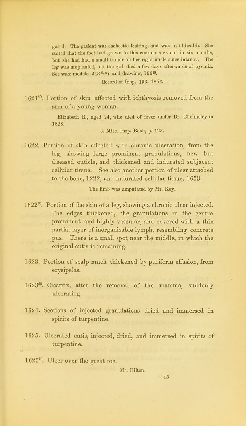 gated. The patient was cachectic-looking, and was in ill health. She stated that the foot had grown to this enormous extent in six months, but she had had a small tumor on her right ancle since infancy. The leg was amputated, but the girl died a few days afterwards of pyemia. See wax models, 243 ^-i; and drawing, lOC^o. Record of Insp., 193. 1856. 1621*. Portion of skin affected with ichthyosis removed from the arm of a young woman. Elizabeth R., aged 24, who died of fever under Dr. Cholmeley in 1828. 3. Misc. Insp. Book, p. 123. 1622. Portion of skin affected with chronic ulceration, from the leg, showing large prominent granulations, new but diseased cuticle, and thickened and indurated subjacent cellular tissue. See also another portion of ulcer attached to the bone, 1222, and indurated cellular tissue, 1653. The limb was amputated by Mr. Key. 1622*°. Portion of the skin of a leg, showing a chronic ulcer injected. The edges thickened, the granulations in the centre prominent and highly vascular, and covered with a thin partial layer of inorganizable lymph, resembling concrete pus. There is a small spot near the middle, in which the original cutis is remaining. 1623. Portion of scalp much thickened by puriform effusion, from erysipelas. 1623°°. Cicatrix, after the removal of the mamma, suddenly ulcerating. 1624. Sections of injected granulations dried and immersed in spirits of turpentine. 1625. Ulcerated cutis, injected, dried, and immersed in spirits of turpentine. 1625'°. Ulcer over the great toe. Mr. Hilton.