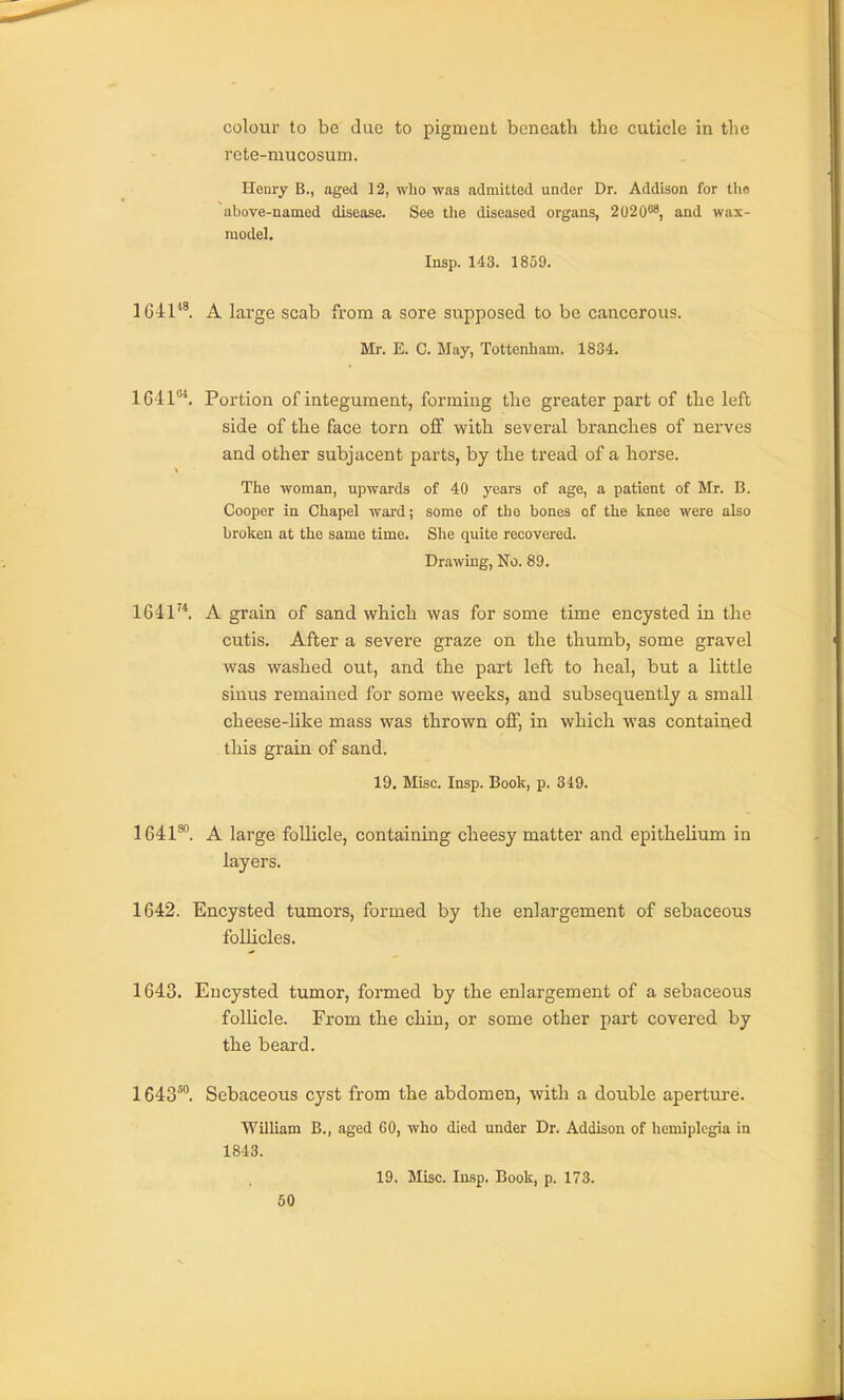 colour to be due to pigment beneath the cuticle in the rete-mucosum. Henry B., aged 12, who was admitted under Dr. Addison for tlio above-named disease. See the diseased organs, 2020®, and wax- model. Insp. 143. 1859. 1641*^ A large scab from a sore supposed to be cancerous. Mr. E. C. May, Tottenham. 1834. 1641*. Portion of integument, forming the greater part of the left side of the face torn off with several branches of nerves and other subjacent parts, by the tread of a horse. The woman, upwards of 40 years of age, a patient of Mr. B. Cooper in Chapel ward; some of the bones of the knee were also broken at the same time. She quite recovered. Drawing, No. 89. 1641^*. A grain of sand which was for some time encysted in the cutis. After a severe graze on the thumb, some gravel was washed out, and the part left to heal, but a little sinus remained for some weeks, and subsequently a small cheese-hke mass was thrown off, in which was contained this grain of sand. 19. Misc. Insp. Book, p. 319. 1641^. A large follicle, containing cheesy matter and epithelium in layers. 1642. Encysted tumors, formed by the enlargement of sebaceous follicles. 1643. Encysted tumor, formed by the enlargement of a sebaceous follicle. From the chin, or some other part covered by the beard. 1643™. Sebaceous cyst from the abdomen, with a double aperture. William B., aged 60, who died under Dr. Addison of hemiplegia in 1843. 19. Misc. Insp. Book, p. 173.