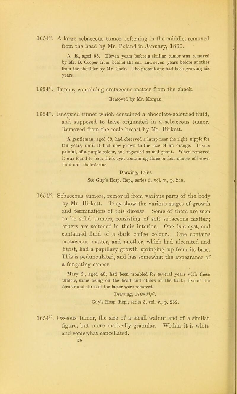 1G54*'. A large sebaceous tumor softening in the middle, removed from tlie head by Mx. Poland in January, 1860. A. E., aged 58. Eleven years before a similar tumor was removed by Mr. B. Cooper from behind the ear, and seven years before another from the shoulder by Mr. Cock. The present one had been growing six years. 1054''^. Tumor, containing cretaceous matter from the cheek. Kemoved by Mr. Morgan. 1654*°. Encysted tumor which contained a chocolate-coloured fluid, and supposed to have originated in a sebaceous tumor. Removed from the male breast by Mr. Birkett. A gentleman, aged 69, had observed a lump near the right nipple for ten years, until it had now grown to the size of an orange. It was painful, of a purple colour, and regarded as malignant. When removed it was found to be a thick cyst containing three or four ounces of brown fluid and cholesteriue. Drawing, 176»3. See Guy's Hosp. Kep., series 3, vol. v., p. 258. 1654^ Sebaceous tumors, removed from various parts of the body by Mr. Birkett. They show the various stages of growth and terminations of this disease Some of them are seen to be solid tumors, consisting of soft sebaceous matter; others are softened in their interior. One is a cyst, and contained fluid of a dark coffee colour. One contains cretaceous matter, and another, which had ulcerated and burst, had a papillary growth springing up from its base. This is pedunculated, and has somewhat the appearance of a fungating cancer. Mary S., aged 48, had been troubled for several years with these tumors, some being on the head and others on the back; five of the former and three of the latter were removed. Drawing, irsos,*,'. Guy's Hosp. Rep., series 3, voL v., p. 262. 1654^°. Osseous tumor, the size of a small walnut and of a similar figure, but more markedly granular. Within it is white and somewhat cancellated.
