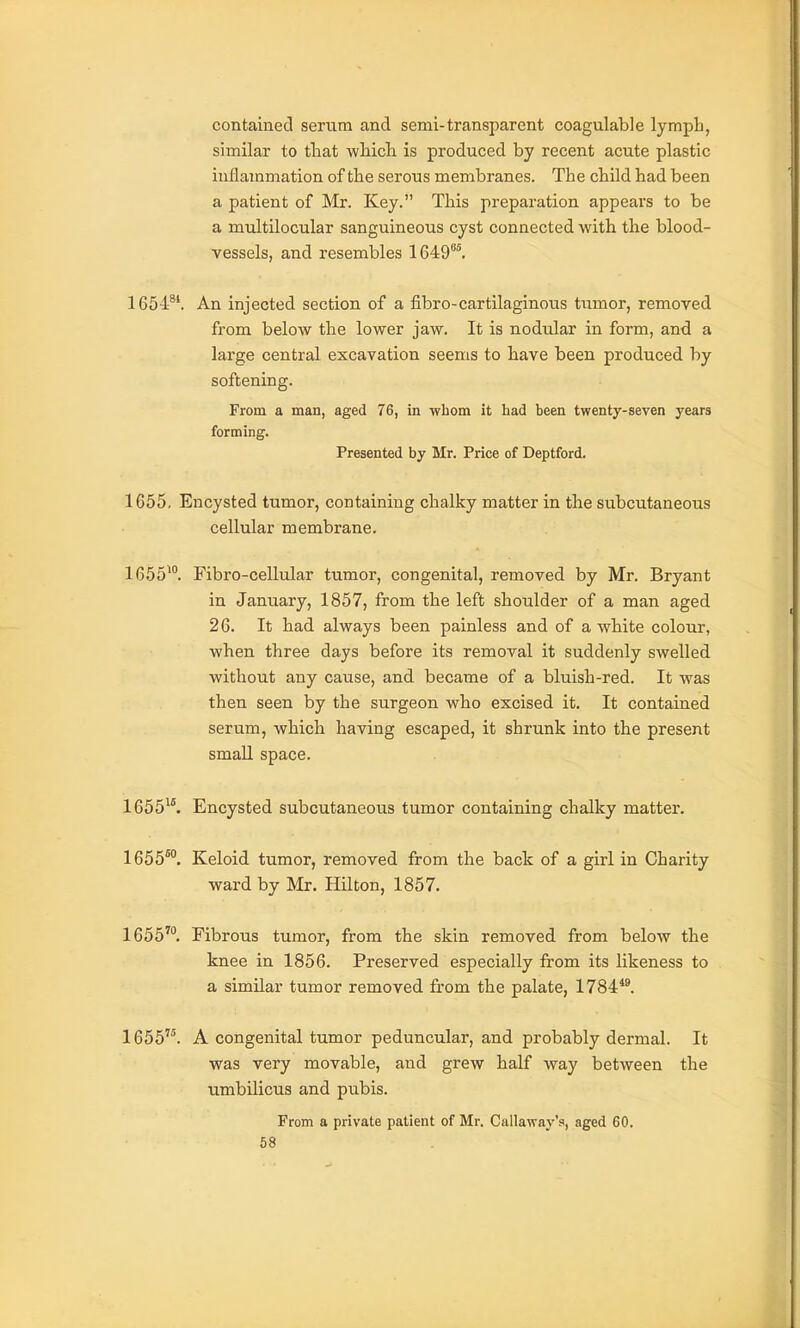 contained serum and semi-transparent coagulable lymph, similar to tliat wliich is produced by recent acute plastic inflammation of the serous membranes. The child had been a patient of Mr. Key. This preparation appears to be a multilocular sanguineous cyst connected with the blood- vessels, and resembles 1649^^. 1654^*. An injected section of a fibro-cartilaginous tumor, removed from below the lower jaw. It is nodtdar in form, and a large central excavation seems to have been produced by softening. From a man, aged 76, in whom it had been twenty-seven years forming. Presented by Mr. Price of Deptford. 1655. Encysted tumor, containing chalky matter in the subcutaneous cellular membrane. 1655^°. Fibro-cellular tumor, congenital, removed by Mr. Bryant in January, 1857, from the left shoulder of a man aged 26. It had always been painless and of a white colour, when three days before its removal it suddenly swelled without any cause, and became of a bluish-red. It was then seen by the surgeon who excised it. It contained serum, which having escaped, it shrunk into the present smaU space. 1655^^ Encysted subcutaneous tumor containing chalky matter. 1655™. Keloid tumor, removed from the back of a girl in Charity ward by Mr. Hilton, 1857. 1655™. Fibrous tumor, from the skin removed from below the knee in 1856. Preserved especially from its likeness to a similar tumor removed from the palate, 1784*1 1655'. A congenital tumor peduncular, and probably dermal. It was very movable, and grew half way between the umbilicus and pubis. From a private patient of Mr. Callaway's, aged 60.