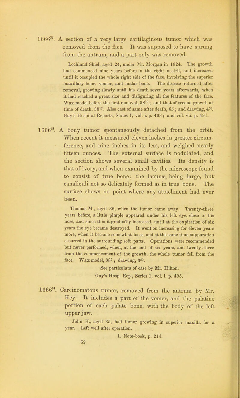 1666'^. A section of a very large cartilaginous tumor which was removed from the face. It was supposed to have sprung from the antrum, and a part only was removed. Loehland Shiel, aged 24, under Mr. Morgan in 1824. The growth had commenced nme years before in the right nostril, and increased until it occupied the whole right side of the face, involving the superior maxillary bone, vomer, and malar bone. The disease returned after removal, growing slowly until his death seven years afterwards, when it had reached a great size and disfiguring all the features of the face. Wax model before the first removal, 38'; and that of second growth at time of death, 38'2. Also cast of same after death, 65 ; and drawing, 4'. Guy's Hospital Reports, Series I, vol. i. p. 403 ; and vol. vii. p. 491. 1666**. A bony tumor spontaneously detached from the orbit. When recent it measured eleven inches in greater cii'cum- ference, and nine inches in its less, and weighed nearly fifteen ounces. The external surface is nodulated, and the section shows several small cavities. Its density is that of ivory, and when examined by the microscope found to consist of true bone; the lacunae, being large, but canaliculi not so delicately formed as in true bone. The surface shows no point where any attachment had ever been. Thomas M., aged 36, when the tumor came away. Twenty-three years before, a little pimple appeared under his left eye, close to his nose, and since this it gradually increased, until at the expiration of sis years the eye became destroyed. It went on increasing for eleven years more, when it became somewhat loose, and at the same time suppuration occurred ia the surrounding soft parts. Operations were recommended but never performed, when, at the eud of six years, and twenty-three from the commencemeat of the growth, the whole tumor fell from the face. Wax model, 38^; drawing, S^o. See particulars of case by Mr. Hilton. Guy's Hosp. Kep., Series 1, vol. i. p. 495. 1666. Carcinomatous tumor, removed from the antrum by Mr. Key. It includes a part of the vomer, and the palatine portion of each palate bone, with the body of the left upper jaw. John H., aged 35, had tumor growing in superior maxilla for a year. Left well after operation. 1. Note-book, p. 214.