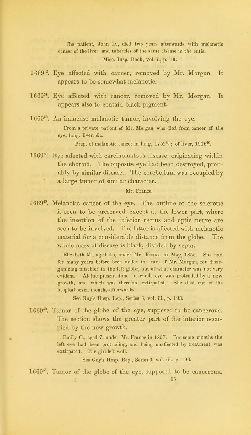 Tho patient, John D., died two years afterwards with melanotic cancer of tho liver, and tubercles of the aanio disease in tho cutis. Misc. Insp. Book, vol. i., p. 10. 1GG9''. Eye affected with cancer, removed by Mr. Morgan. It appears to be somewhat melanotic. 1669*. Eye affected with cancer, removed by Mr. Morgan. It appears also to contain black pigment. 1 669'. An immense melanotic tumor, involving the eye. From a private patient of Mr. Morgan who died from cancer of the e^-e, lung, liver, &c. Prep, of melanotic cancer in lung, 1752''0; of liver, 1916*. 1669*°. Eye affected with carcinomatous disease, originating within the choroid. The opposite eye had been destroyed, prob- ably by similar disease. The cerebellum Avas occupied by a large tumor of similar character. Mr. France. 1669*°. Melanotic cancer of the eye. The outline of the sclerotic is seen to be preserved, except at the lower part, where the insertion of the inferior rectus and optic nerve are seen to be involved. The latter is affected with melanotic material for a considerable distance from the globe. The whole mass of disease is black, divided by septa. Elizabeth M., aged 45, under IMr. France in May, 1856. She had for many years before been under the cure of Mr. Morgan, for disor- ganizing mischief in the left globe, but of what character was not very evident. At the present time the whole eye was protruded by a new growth, and which was therefore extirpated. She died out of the hospital seven months afterwards. See Guy's Hosp. Rep., Series 3, vol. iiL, p. 193. 1669'. Tumor of the globe of the eye, supposed to be cancerous. The section shows the greater part of the interior occu- pied by the new growth. Emily C., aged 7, under Mr. France in 1857. For some months the left eye had been protruding, and being unaflected by treatment, was extirpated. The girl left well. See Guy's Hosp. Rep., Series 3, vol. iii., p. 196. 1669'. Tumor of the globe of the eye, supposed to be cancerous, I C5