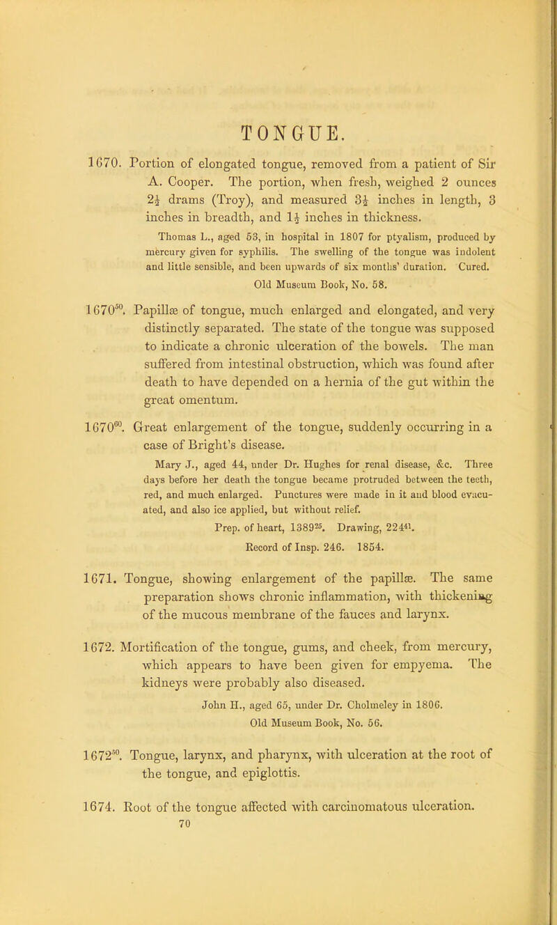 TONGUE. 1G70. Portion of elongated tongue, removed from a patient of Sir A. Cooper. The portion, when fresh, weighed 2 ounces 2i drams (Troy), and measured 3i inches in length, 3 inches in breadth, and inches in thickness. Thomas L., aged 53, in hospital in 1807 for ptyalism, produced by mercury given for syphilis. The swelling of the tongue was indolent and little sensible, and been upwards of six montbs' duration. Cured. Old Museum Book, No. 58. 1070'. Papillae of tongue, much enlarged and elongated, and very distinctly separated. The state of the tongue was supposed to indicate a chronic ulceration of the bowels. The man suffered from intestinal obstruction, which was found after death to have depended on a hernia of the gut within the great omentum. 1G70°. Great enlargement of the tongue, suddenly occurring in a case of Bright's disease. Mary J., aged 44, under Dr. Hughes for renal disease, &c. Three days before her death the tongue became protruded between the teetli, red, and much enlarged. Punctures were made in it and blood evacu- ated, and also ice applied, but without relief. Prep, of heart, 13892«, Drawing, 224«. Record of Insp. 246. 1854. 1671. Tongue, showing enlargement of the papilla. The same preparation shows chronic inflammation, with thickeniiig of the mucous membrane of the fauces and larynx. 1672. Mortification of the tongue, gums, and cheek, from mercury, which appears to have been given for empyema. The kidneys were probably also diseased. John H., aged 65, under Dr. Cholmeley in 1806. Old Museum Book, No. 56. 1672°. Tongue, larynx, and pharynx, with ulceration at the root of the tongue, and epiglottis. 1674. Root of the tongue affected with carcinomatous ulceration.