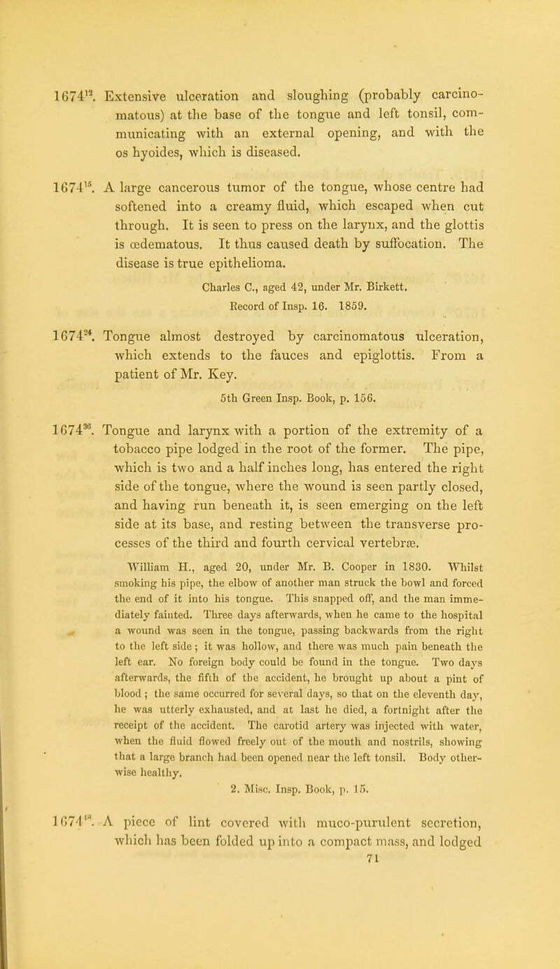 1674. Extensive ulceration and sloughing (probably carcino- matous) at the base of the tongue and left tonsil, com- municating with an external opening, and with the OS hyoides, which is diseased. 1674. A large cancerous tumor of the tongue, whose centre had softened into a creamy fluid, which escaped when cut through. It is seen to press on the larynx, and the glottis is (Edematous. It thus caused death by suffocation. The disease is true epithelioma. Charles C, aged 42, under Mr. Birkett. Record of Insp. 16. 1859. 1674-*. Tongue almost destroyed by carcinomatous ulceration, which extends to the fauces and epiglottis. From a patient of Mr. Key. 5th Green Insp. Book, p. 156. 1674'^ Tongue and larynx with a portion of the extremity of a tobacco pipe lodged in the root of the former. The pipe, which is two and a half inches long, has entered the right side of the tongue, where the wound is seen partly closed, and having run beneath it, is seen emerging on the left side at its base, and resting between the transverse pro- cesses of the third and fourth cervical vertebree. William H., aged 20, under Mr. B. Cooper in 1830. Whilst smoking bis pipe, the elbow of another man struck the bowl and forced the end of it into his tongue. This snapped off, and the man imme- diately fainted. Three days afterwards, when he came to the hospital a wound was seen in the tongue, passing backwards from the right to tlie left side; it was hollow, and there was much pain beneath the left ear. No foreign body could be found in the tongue. Two daj'S afterwards, the fifth of the accident, he brought up about a pint of blood; the same occurred for 8c\'eral days, so that on the eleventh day, he was utterly exhausted, and at last he died, a fortnight after the receipt of the accident. The carotid artery was injected with water, when the fluid flowed freely out of the mouth and nostrils, showing that a large branch had been opened near the left tonsil. Body other- wise healthy. 2. Misc. Insp. Book, p. 15. 1674'^ A piece of lint covered Avith muco-purulent seci'etion, whicli has been folded up into a compact mass, and lodged