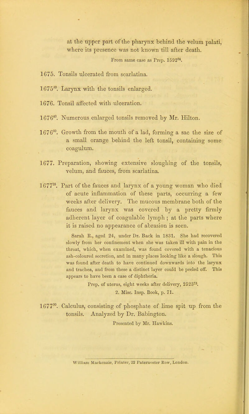 at the upper part of the pharynx behind the velum palati, ■where its presence was not known till after death. From same case as Prep. 1592^. 1675. Tonsils ulcerated from scarlatina. 1075^'. Larynx with the tonsils enlarged. 1676. Tonsil affected with ulceration. 1676*. Numerous enlarged tonsils removed by Mr. Hilton. 1676°. Growth from the mouth of a lad, forming a sac the size of a small orange behind the left tonsil, containing some coagulum. 1677. Preparation, showing extensive sloughing of the tonsils, velum, and fauces, from scarlatina. 1677^. Part of the fauces and larynx of a young woman who died of acute inflammation of these parts, occurring a few weeks after delivery. The mucous membrane both of the fauces and larynx was covered by a pretty firmly adherent layer of coagulable lymph ; at the parts where it is raised no appearance of abrasion is seen. Sarah E., aged 24, under Dr. Back in 1831, She had recovered slowly from her confinement when she was taken iU with pain in the throat, which, when examined, was found covered with a tenacious ash-coloured secretion, and in many places looking like a slough. This was found after death to have continued downwards into the larynx and trachea, and from these a distinct layer could be peeled off. This appears to have been a case of diphtheria. Prep, of uterus, eight weeks after deliver}', 2523'*. 2. Misc. Insp. Book, p. 71. 1677^°. Calculus, consisting of phosphate of hme spit up from the tonsils. Analyzed by Dr. Babington. Presented by Mr. Hawkins. William Mackenzie, Printer, 22 I'ateniostcr Row, London.