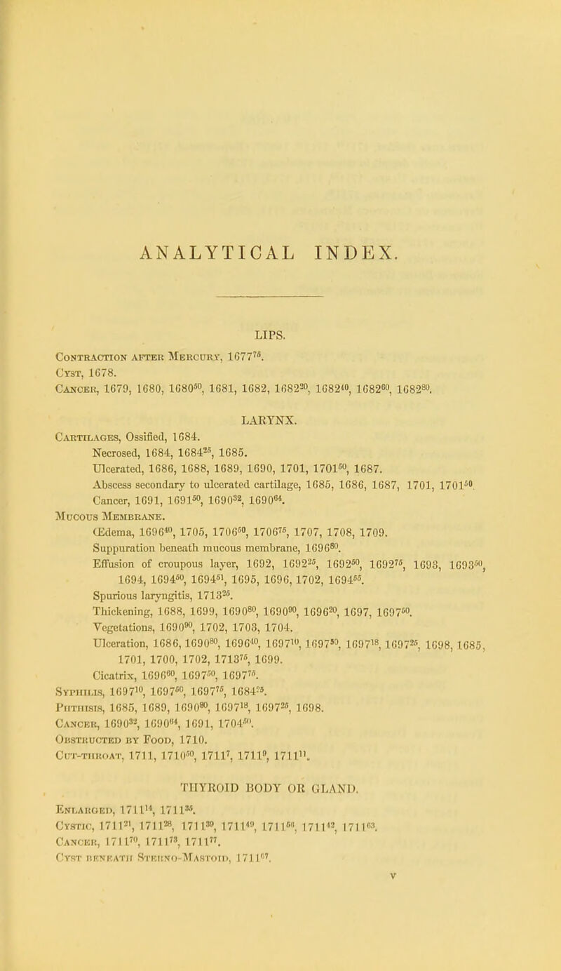 ANALYTICAL INDEX. LIPS. Contraction after Mercurv, 1677'*. Cyst, 1678. Cancer, 1679, 1680, 1680™, 1081, 1082, 16822, ig82<o, i68280, 108280. LARYNX. Cartilages, Ossified, 1084. Necrosed, 1684, 16842, iggs. Ulcerated, 1686, 1688, 1689, 1690, 1701, 1701, 1687. Abscess secondary to ulcerated cartilage, 1685, 1686, 1087, 1701, 1701'^. Cancer, 1691, lOOl^o, 169032, 16908*. Mucous Membr/Vne. (Edema, 1096«, 1705, 1706™ 17067«, 1707, 1708, 1709. Suppuration beneath mucous membrane, lOOO^o Effusion of croupous layer, 1692, 16922«, 1692«o, 10927'!, j^gg^ IGOS, 1694, 1094«, 1094«i, 1695, 1090, 1702, 10945. Spurious laryngitis, 1713-^. Thickening, 1088, 1099, 1090^0, 1690', 169020, 1697, 1097«o. Vegetations, 1090»o, 1702, 1703, 1704. Ulceration, 1086, lOOO* lOOOW, 1097', 1697', 169718, 10972«, 1098, 1685, 1701, 1700, 1702, 17137«, 1699. Cicatrix, lOgO'o, 1097'™, 1697'. Syphilis, 1097io, 1G97''0, 1097', 1084?'. Phthisis, 1085, 1689, lOOO^o, 1007'«, 10972« 1698. Cancer, 16908'!, 1090*, 1091, 1704. OuSTltUCTED BY FoOD, 1710. Cut-throat, 1711, 1710'', 1711^ 17110, 1711, THYROID BODY OR GLAND. Enlarged, 1711'*, 1711'. Cystic, HIP', i7\\^, 171I'», 17114, 1711. 1711^2, I71l''3. Cancer, 171l'o, 1711, 1711. Cy.st noRATir Stekno-Mastoik, 1711'''.