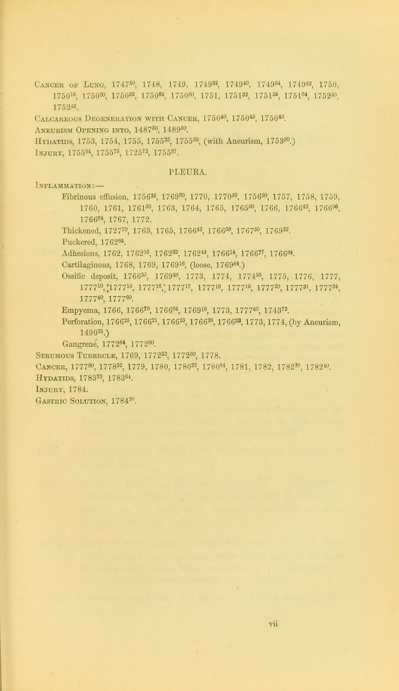 C.VJICBK oi.- Lung, 17i^, 1748, 17-1!), 1749»^, lliO^, 17'19«-S 174982 1750, 1750i«, 17O020, 176032, 1750M, 175080, 1761, 175132, 1751=«, 1751°* 1762«>, 1752''. Calcareous Uegenekation with Cancer, 1750*, 1750'''', 1760''''. iVNEURisM Opening into, 1487* 1489''o. Hydatids, 1753, 1754, 1755, 1755=«, 1756», (with Aneurism, 1753™.) Injury, 1755^, 1755'«, 1725'^, 17558'. PLEURA. Inflammation:— Fibrinous effusion, 175626, 176980, 1770, 17706, 17565, 1757, 1758, 1759, 1760, 1761, 17616, 1763, 1764, 1765, 17656, 1766, 1766« 17666«, 17668* 1767, 1772. Thickened, 1727', 1763, 1765, 1766, 176668, 176750^ 176932. Puclsered, 1762^. Adhesions, 1762, 176216, 1762»2, 1762«, 17661* 1766, 176684. CartOaginous, 1768, 1769, 176916, (loose, 17696*) Ossific deposit, 176636, i769« 17 73, 17 74, 17 746, 1775, 1776, 1777, 17771, ;177716, 177716': 1777, 177718, 17771, 1777^, 17773', 17773*, 1777*, 17776. Empyema, 1766, 1766', 17 6 68*, 17691, 1773, 177710, 174372 Perforation, 176626,176621,176626, 176628, 176633,1773,1774, (by Aneurism, 149021.) Gangrene, 17726* 17728. Strumous Tobkrclb, 1769, 177233, 17 726, 1778. Cancer, 17778, 177832, 1779, 1780, 178032, 17806* 1781, 1782, 1782', 1782'. Hydatids, 178332, 178364. Injury, 1784. Gastric Solution, 17842.