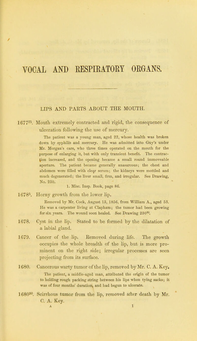 VOCAL AND EESPIEATOEY OEGANS. LIPS AND PARTS ABOUT THE MOUTH. 1677^^. Moutli extremely contracted and rigid, the consequence of ulceration following the use of mercury. The patient was a young man, aged 22, whose health was broken down by syphilis and mercury. He was admitted into Guy's under Mr. Morgan's care, who three times operated on the mouth for the purpose of enlarging it, but with only transient benefit. The contrac- tion increased, and the opening became a small round immoveable aperture. The patient became generally anasarcous; the chest and abdomen were filled with clear serum; the kidneys were mottled and much degenerated; the liver small, firm, and irregular. See Drawing, No. 230. 1. Misc. Insp. Book, page 86. 1678^. Horny growth from the lower lip. Removed by Mr. Cock, August 13, 1856, from William A., aged 53. He was a carpenter living at Clapham; the tumor had been growing for six years. The wound soon healed. See Drawing 230^''. 1678. Cyst in the lip. Stated to be formed by the dUatation of a labial gland. 1679. Cancer of the lip. Removed during life. The growth occupies the whole breadth of the lip, but is more pro- minent on the right side; irregular processes are seen projecting from its surface. 1680. Cancerous warty tumor of the lip, removed by Mr. C. A. Ke.y» The patient, a middle-aged man, attributed the origin of the tumor to holding rough packing string between his lips when tying sacks; it was of four months' duration, and had begun to ulcerate. 1680**. Scirrhous tumor from the lip, removed after death by Mr. C. A. Key.