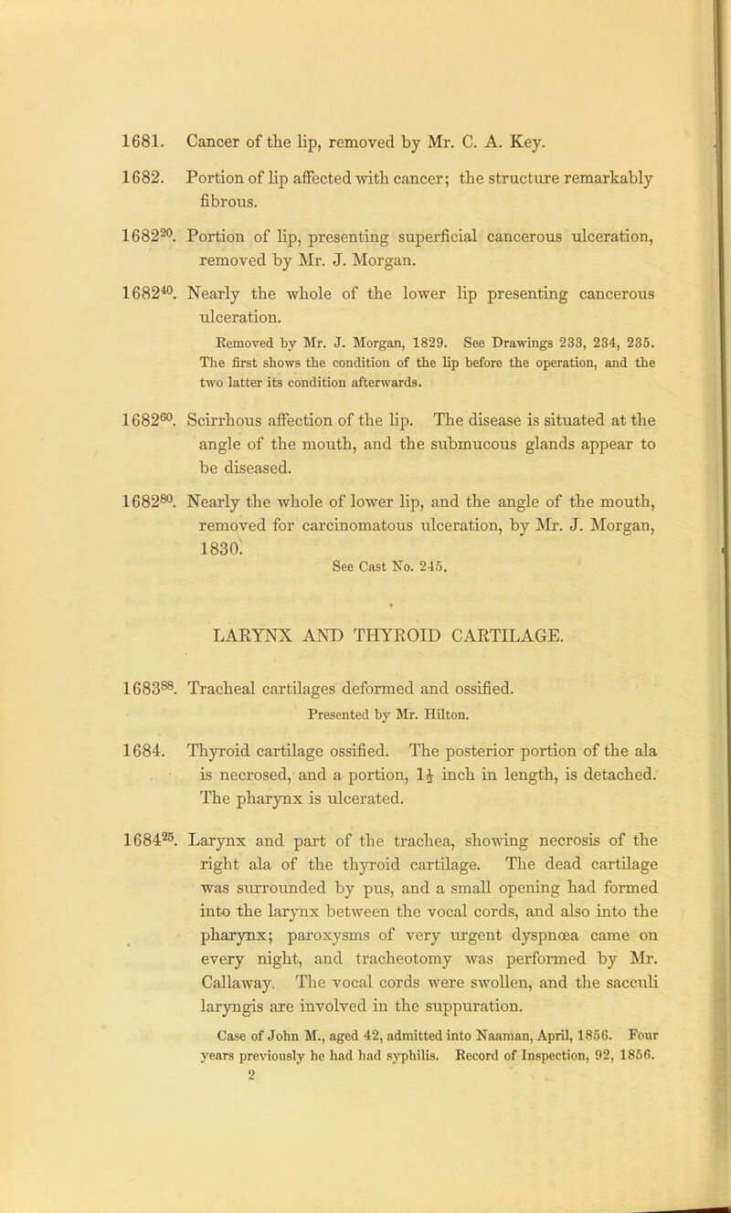 1681. Cancer of the lip, removed by Mr. C. A. Key. 1682. Portion of lip affected with cancer; the structure remarkably fibrous. 1682^. Portion of lip, presenting superficial cancerous ulceration, removed by Mr. J. Morgan. 1682*°. Nearly the whole of the lower lip presenting cancerous ulceration. Eemoved by Mr. J. Morgan, 1829. See Drawings 233, 234, 235. The first shows the condition of the lip before the operation, and the two latter its condition afterwards. 1682^. Scirrhous affection of the lip. The disease is situated at the angle of the mouth, and the stibmucous glands appear to be diseased. 1682^*^. Nearly the whole of lower lip, and the angle of the mouth, removed for carcinomatous ulceration, by Mr. J. Morgan, 1830; See Cast No. 2-15. LAEYNX AND THYROID CARTILAGE. 1683^. Tracheal cartilages deformed and ossified. Presented by Mr. Hilton. 1684. Thyroid cartilage ossified. The posterior portion of the ala is necrosed, and a portion, 1^ inch in length, is detached. The pharynx is ulcerated. 1684^^ Larynx and part of the trachea, showing necrosis of the right ala of the thyroid cartilage. The dead cartilage was surroimded by pus, and a small opening had formed into the larynx between the vocal cords, and also into the pharynx; paroxysms of very iirgent dyspnoea came on every night, and tracheotomy was performed by Mr. Callaway. The vocal cords were swollen, and the sacculi laryngis are involved in the suppuration. Case of John M., aged 42, admitted into Naaman, April, 18.56. Four years previously he had had .syphilis. Record of Inspection, 92, 1856.