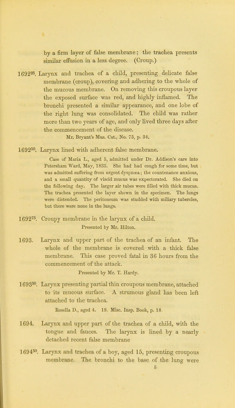 by a firm layer of false membrane; the trachea presents similar effusion in a less degree. (Croup.) 169225. Larynx and trachea of a chUd, presenting delicate false membrane (croup), covering and adhering to the whole of the mucous membrane. On removing this croupous layer the exposed surface was red, and highly inflamed. The bronchi presented a similar appearance, and one lobe of the right lung was consolidated. The child was rather more than two years of age, and only lived three days after the commencement of the disease. Mr. Bryant's Mus. Cat., No. 75, p. 34, 1692^°. Larynx lined with adherent false membrane. Case of Maria L., aged 5, admitted under Dr. Addison's care into Petersham Ward, May, 1835. She had had cough for some time, but was admitted suffering from urgent dyspnoea; the countenance anxious, and a small quantity of viscid mucus was expectorated. She died on the following day. The larger air tubes were filled with thick mucus. The trachea presented the layer shown in the specimen. The lungs were distended. The peritoneum was studded with miliary tubercles, but there were none in the lungs, 1692^5. Croupy membrane in the larynx of a child. Presented by Mr. Hilton. 1693. Larynx and upper part of the trachea of an infant. The whole of the membrane is covered with a thick false membrane. This case proved fatal in 36 hours from the commencement of the attack. Presented by Mr. T. Hardy. 1693°^. Larynx presenting partial thin croupous membrane, attached to its mucous surface. A strumous gland has been left attached to the trachea. Rosella D., aged 4. 19. Misc. Insp. Book, p. 18. 1694. Larynx and upper part of the trachea of a chUd, with the tongue and fauces. The larynx is lined by a nearly detached recent false membrane 1694^. Larynx and trachea of a boy, aged 15, presenting croupous membrane. The bronchi to the base of tlie lung were