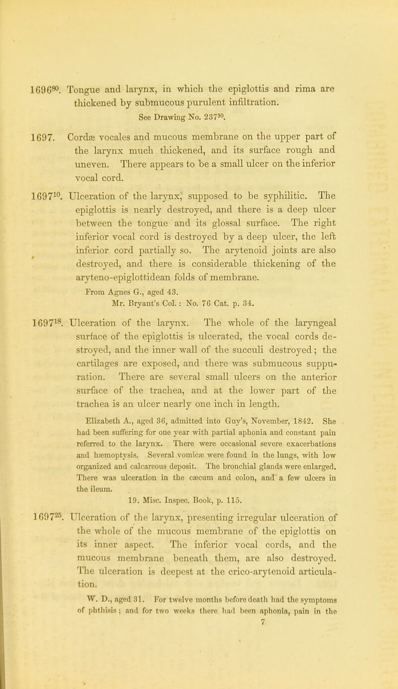 1696®>. Tongue and larynx, in which the epiglottis and rima are thickened by submucous purulent infiltration. See Drawing No. 2375. 1697. Cordffi vocales and mucous membrane on the upper part of the larynx much thickened, and its surface rough and imeven. There appears to be a small ulcer on the inferior vocal cord. 1697^**. Ulceration of the larynx,' supposed to be syphilitic. The epiglottis is nearly destroyed, and there is a deep ulcer between the tongue and its glossal surface. The right inferior vocal cord is destroyed by a deep ulcer, the left inferior cord partially so. The arytenoid joints are also destroyed, and there is considerable thickening of the aryteno-epiglottidean folds of membrane. From Agnes G., aged 43. Mr. Bryant's Col.: No. 76 Cat. p. 34. 1697^^. Ulceration of the larynx. The whole of the laryngeal surface of the epiglottis is ulcerated, the vocal cords de- stroyed, and the inner wall of the succuli destroyed ; the cartilages are exposed, and there was submucous suppu- ration. There are several small ulcers on the anterior surface of the trachea, and at the lower part of the trachea is an ulcer nearly one inch in length. Elizabeth A., aged 36, admitted into Guy's, November, 1842. She had been suffering for one year with partial aphonia and constant pain referred to the larynx. There were occasional severe exacerbations and hajmoptysis. Several vomicie were found in the lungs, with low organized and calcareous deposit. The bronchial glands were enlarged. There was ulceration in the cascum and colon, and a few ulcers in the ileum. 19. Misc. Inspec. Book, p. 11.5. 1697^^. Ulceration of the larynx, presenting irregular ulceration of the whole of the mucous membrane of the epiglottis on its inner aspect. The inferior vocal cords, and the mucous membrane beneath them, are also destroyed. The Tilceration is deepest at the crico-arytenoid articula- tion. W. D., aged 31. For twelve months before death had the symptoms of i)htlii.sis ; and for two weeks there liad been aphonia, paui in the