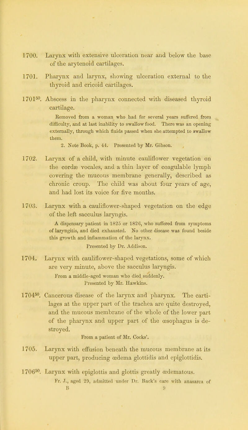 1700. Liirynx with extensive ulceration near and below the base of the arytenoid cartilages. 1701. Pharynx and larynx, shomng ulceration external to the thp'oid and cricoid cartilages. 1701^^. Abscess in the pharynx connected with diseased thyroid cartilage. Removed from a woman who had for several years suffered from difficulty, and at last inability to swallow food. There was an opening externally, through which fluids passed when she attempted to swallow them. 2. Note Book, p. 44. Presented by Mr. Gibson. 1702. Larynx of a child, with minute cauliflower vegetation on the corda3 vocales, and a thin layer of coagulable lymph covering the mucoixs membrane generally, described as chronic croup. The child was about four years of age, and had lost its voice for five months. 1703. Larynx with a cauliflower-shaped vegetation on the edge of the left sacculus larjaigis. A dispensary patient in 1825 or 1826, who suffered from symptoms of laryngitis, and died exhausted. No other disease was found beside this growth and inflammation of the larynx. Presented by Dr. Addison. 1704. Larynx with cauliflower-shaped vegetations, some of which are very minute, above the sacculus laryngis. From a middle-aged woman who died suddenly. Presented by Mr. Hawkins. 1704^. Cancerous disease of the larynx and pharynx. The carti- lages at the upper part of the trachea are quite destroyed, and the mucous membrane of the whole of the lower part of the pharynx and upper part of the oesophagus is de- stroyed. From a patient of Mr. Cocks'. 1705. Larynx with effusion beneath the mucous membrane at its upper part, producing oedema glottidis and epiglottidis. 1706^. Larynx with epiglottis and glottis greatly cedematous. Fr. .1., aged 29, admitted under Dr. Back's caro with anasarca of