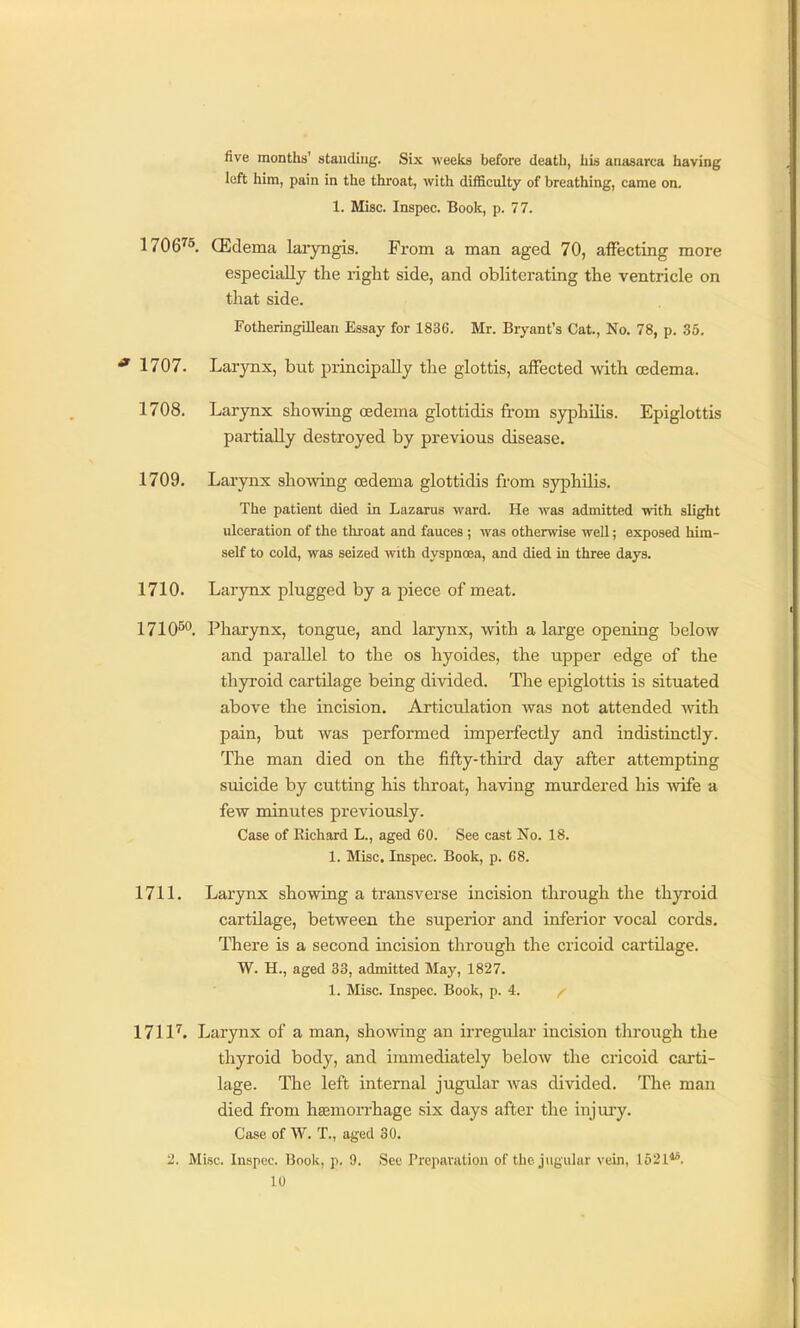 five months' standing. Six weeks before death, his anasarca having left him, pain in the thi-oat, with difficulty of breathing, came on. 1. Misc. Inspec. Book, p. 77. 1706^5 (Edema laryngis. From a man aged 70, affecting more especially the right side, and obliterating the ventricle on that side. Fotheringillean Essay for 1836. Mr. Bryant's Cat., No. 78, p. 35. ' 1707. Larynx, but principally the glottis, affected with oedema. 1708. Larynx showing cedema glottidis from syphilis. Epiglottis partially destroyed by previous disease. 1709. Larynx showing oedema glottidis from syphUis. The patient died in Lazarus ward. He was admitted with slight ulceration of the throat and fauces ; was otherwise well; exposed him- self to cold, was seized with dyspnoea, and died in three days. 1710. Larynx plugged by a piece of meat. 1710^. Pharynx, tongue, and larynx, with a large opening below and parallel to the os hyoides, the upper edge of the thyroid cartilage being divided. The epiglottis is situated above the incision. Articulation was not attended with pain, but was performed imperfectly and indistinctly. The man died on the fifty-thii'd day after attempting suicide by cutting his throat, having murdered his wife a few minutes previously. Case of Richard L., aged 60. See cast No. 18. 1. Misc. Inspec. Book, p. 68. 1711. Larynx showing a transverse incision through the thyroid cartilage, between the superior and inferior vocal cords. There is a second incision through the cricoid cartUage. W. H., aged 33, admitted May, 1827. 1. Misc. Inspec. Book, p. 4. /■ 171 P. Larynx of a man, showing an irregular incision through the thyroid body, and immediately below the cricoid carti- lage. The left internal jugular was divided. The man died fi'om hsemorrhage six days after the injury. Case of \V. T., aged 30. 2. Misc. Inspec. Book, p. 9. Sec Preparation of the jugular vein, 1521**.