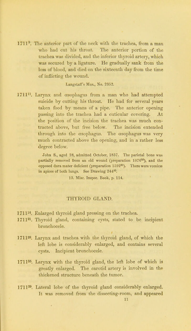 1711^. The anterior part of the neck with the trachea, from a man who had cut his throat. The anterior portion of the trachea was divided, and the inferior thyroid artery, which ■was secured by a ligature. He gradually sank from the loss of blood, and died on the sixteenth day from the time of inflicting the wound. Langstafl's Mua., No. 2352. 1711^^ Larynx and oesophagus from a man who had attempted suicide by cutting his throat. He had for several years taken food by means of a pipe. The anterior opening passing into the trachea had a cuticular covering. At the position of the incision the trachea was much con- tracted above, but free below. The incision extended through into the oesophagus. The oesophagus was very much contracted above the opening, and in a rather less degree below. John S., aged 28, admitted October, 1837. The parietal bone was partially removed from an old wound (preparation 1076^), and the opposed dura mater deficient (preparation 1592'). There were vomicse in apices of both lungs. See Drawing 244™. 13. Misc. Inspec. Book, p. 114. ' THYROID GLAND. 1711^*. Enlarged thyroid gland pressing on the trachea. 171P^. Thyroid gland, containing cysts, stated to be incipient bronchocele. 171128. Larynx and trachea with the thyroid gland, of which the left lobe is considerably enlarged, and contains several cysts. Incipient bronchocele. 1711^. Larynx with the thyroid gland, the left lobe of which is greatly enlarged. The carotid artery is involved in the thickened structure beneath the tumor. 1711^^. Lateral lobe of the thyroid gland considerably enlarged. It was removed from the dissecting-room, and appeared